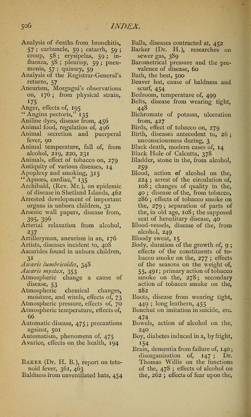 Analysis of deaths from bronchitis, 57 ; carbuncle, 59 ; catarrh, 59 ; croup, 58 ; erysipelas, 59; in- fluenza, 58 ; pleurisy, 59 ; pneu- monia, 57 ; quinsey, 59 Analysis of the Registrar-General's returns, 57 Aneurism, Morgagni's observations on, 176; from physical strain, 175 Anger, effects of, 195  Angina pectoris, 135 Aniline dyes, disease from, 456 Animal food, regulation of, 496 Animal secretion and puerperal fever, 90 Animal temperature, fall of, from alcohol, 219, 220, 231 Animals, effect of tobacco on, 279 Antiquity of various diseases, 14 Apoplexy and smoking, 315 Apncea, cardiac, 135 Archibald, (Rev. Mr.), on epidemic of disease in Shetland Islands, 462 Arrested development of important organs in unborn children, 32 Arsenic wall papers, disease from, 395, 396 Arterial relaxation from alcohol, 237 Artilleryman, aneurism in an, 176 Artists, diseases incident to, 408 Ascarides found in unborn children, Ascaris tutnbricoides, 348 A scar is myslax, 353 Atmospheric change a cause of disease, 53 Atmospheric chemical changes, moisture, and winds, effects of, 73 Atmospheric pressure, effects of, 70 Atmospheric temperature, effects of, 66 Automatic disease, 475; precautions against, 501 Automatism, phenomena of, 475 Avarice, effects on the health, 194 Baker (Dr. H. B.), report on teta- noid fever, 361, 463 Baldness from unventilated hats, 454 Balls, diseases contracted at, 452 Barker (Dr. H.), researches on sewer gas, 389 Barometrical pressure and. the pre- valence of disease, 60 Bath, the best, 500 Beaver hat, cause of baldness and scurf, 454 Bedroom, temperature of, 499 Belts, disease from wearing tight, 448 Bichromate of potassa, ulceration from, 427 Birds, effect of tobacco on, 279 Birth, diseases antecedent to, 26 ; unconsciousness during, 3 Black death, modern cases of, 14 Black Hole of Calcutta, 378 Bladder, stone in the, from alcohol, 259 Blood, action of alcohol on the, 224 ; arrest of the circulation of, 108 ; changes of quality in the, 40 ; disease of the, from tobacco, 286 ; effects of tobacco smoke on the, 279 ; separation of parts of the, in old age, 108; the supposed seat of hereditaiy disease, 40 Blood-vessels, disease of the, from alcohol, 249 Bloody sweat, 15 Body, duration of the growth of, 9 ; effects of the constituents of to- bacco smoke on the, 277 ; effects of the seasons on the weight of, 55, 491; primary action of tobacco smoke on the, 278; secondary action of tobacco smoke on the, 282 Boots, disease from wearing tight, 449 5 long leathern, 455 _ Bouchut on imitation in suicide, etc. 474 Bowels, action of alcohol on the, 240 Boy, diabetes induced in a, by fright, 154 Brain, dementia from failure of, 140; disorganization of, 147 ; Dr. Thomas Willis on the functions of the, 478 ; effects of alcohol on the, 262 ; effects of fear upon the,