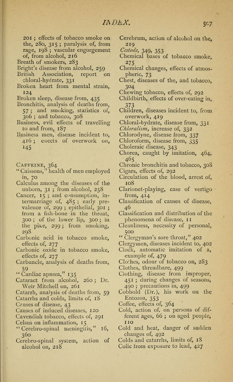 S^7 201 ; effects of tobacco smoke on the, 280, 315 ; paralysis of, from rage, 198 ; vascular engorgement of, from alcohol, 216 Breath of smokers, 283 Bright's disease from alcohol, 259 British Association, report on chloral-hydrate, 331 Broken heart from mental strain, 124 Broken sleep, disease from, 435 Bronchitis, analysis of deaths from, 57 ; and smoking, statistics of, 306 ; and tobacco, 308 Business, evil effects of travelling to and from, 187 Business men, disease incident to, 416 ; enects of overwork on, 145 Caffeine, 364  Caissons, health of men employed in, 70 Calculus among the diseases of the unborn, 31 ; from alcohol, 258 Cancer, 15 ; and consumption, in- termarriage of, 485 ; early pre- valence of, 299 ; epithelial, 301 ; from a fish-bone in the throat, 300 ; of the lower lip, 300 ; in the pike, 299; from smoking, 298 Carbonic acid in tobacco smoke, effects of, 277 Carbonic oxide in tobacco smoke, effects of, 277 Carbuncle, analysis of deaths from, 59  Cardiac apncea, 135 Cataract from alcohol, 260; Dr. Weir Mitchell on, 261 Catarrh, analysis of deaths from, 59 Catarrhs and colds, limits of, 18 Causes of disease, 43 Causes of induced diseases, 120 Cavendish tobacco, effects of, 291 Celsus on inflammation, 15  Cerebro-spinal meningitis, 16, 360 Cerebro-spinal system, action of alcohol on, 218 Cerebrum, action of alcohol on the, 219 Cestode, 349, 353 Chemical bases of tobacco smoke, 275. Chemical changes, effects of atmos- pheric, 73 Chest, diseases of the, and tobacco, 304 Chewing tobacco, effects of, 292 Childbirth, effects of over-eating in, 373 Children, diseases incident to, from overwork, 419 Chloral-hydrate, disease from, 331 Chloralism, increase of, 332 Chlorodyne, disease from, 337 Chloroform, disease from, 335 Choleraic disease, 343 Chorea, caught by imitation, 464, 465 Chronic bronchitis and tobacco, 308 Cigars, effects of, 292 Circulation of the blood, arrest of, 108 Clarionet-playing, case of vertigo from, 414 Classification of causes of disease, Classification and distribution of the phenomena of disease, 11 Cleanliness, necessity of personal, 500  Clergyman's sore throat, 402 Clergymen, diseases incident to, 402 Clock, automatic imitation of a, example of, 479 Clothes, odour of tobacco on, 283 Clothes, threadbare, 499 Clothing, disease from improper, 451 ; during changes of seasons, 490 ; pi'ecautions in, 499 Cobbold (Dr.), his work on the Entozoa, 353 Coffee, effects of, 364 Cold, action of, on persons of dif- ferent ages, 66 ; on aged people, no Cold and heat, danger of sudden changes of, 492 Colds and catarrhs, limits of, 18 Colic from exposure to lead, 427