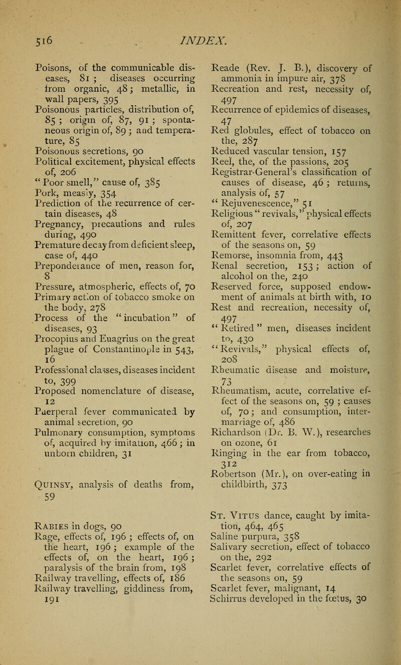 Poisons, of the communicable dis- eases, 81 ; diseases occurring from organic, 48; metallic, in wall papers, 395 Poisonous particles, distribution of, 85 ; origin of, 87, 91 ; sponta- neous origin of, 89 ; and tempera- ture, 85 Poisonous secretions, 90 Political excitement, physical effects of, 206  Poor smell, cause of, 385 Pork, measiy, 354 Prediction of the recurrence of cer- tain diseases, 48 Pregnancy, precautions and rules during, 490 Premature decay from deficient sleep, case of, 440 Preponderance of men, reason for, 8 Pressure, atmospheric, effects of, 70 Primary action of tobacco smoke on the body, 278 Process of the incubation of diseases, 93 Procopius and Euagrius on the great plague of Constantinople in 543, 16 Professional classes, diseases incident to, 399 Proposed nomenclature of disease, 12 Puerperal fever communicated by animal secretion, 90 Pulmonary consumption, symptoms of, acquired by imitation, 466; in unborn children, 31 Quinsy, analysis of deaths from, 59 Rabies in dogs, 90 Rage, effects of, 196 ; effects of, on the heart, 196 ; example of the effects of, on the heart, 196; paralysis of the brain from, 198 Railway travelling, effects of, 186 Railway travelling, giddiness from, 191 Reade (Rev. J. B.), discovery of ammonia in impure air, 378 Recreation and rest, necessity of, 497 Recurrence of epidemics of diseases, 47 Red globules, effect of tobacco on the, 287 Reduced vascular tension, 157 Reel, the, of the passions, 205 Registrar-General's classification of causes of disease, 46 ; returns, analysis of, 57  Rejuvenescence, 51 Religious  revivals, physical effects of, 207 Remittent fever, correlative effects of the seasons on, 59 Remorse, insomnia from, 443 Renal secretion, 153 ; action of alcohol on the, 240 Reserved force, supposed endow- ment of animals at birth with, 10 Rest and recreation, necessity of, 497 .  Retired  men, diseases incident to, 430 Revivals, physical effects of, 208 Rheumatic disease and moisture, 73 Rheumatism, acute, correlative ef- fect of the seasons on, 59 ; causes of, 70; and consumption, inter- marriage of, 486 Richardson (Dr. B. W.), researches on ozone, 61 Ringing in the ear from tobacco, 312 Robertson (Mr.), on over-eating in childbirth, 373 St. Vitus dance, caught by imita- tion, 464, 465 Saline purpura, 358 Salivary secretion, effect of tobacco on the, 292 Scarlet fever, correlative effects of the seasons on, 59 Scarlet fever, malignant, 14 Schirrus developed in the fcetus, 30