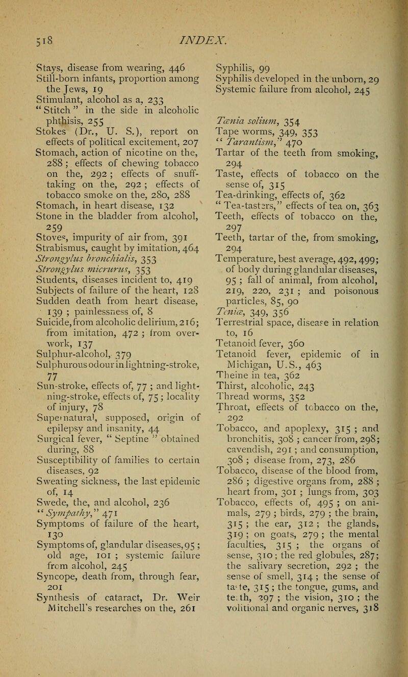 Stays, disease from wearing, 446 Still-born infants, proportion among the Jews, 19 Stimulant, alcohol as a, 233  Stitch in the side in alcoholic phthisis, 255 Stokes (Dr., U. S.), report on effects of political excitement, 207 Stomach, action of nicotine on the, 288 ; effects of chewing tobacco on the, 292 ; effects of snuff- taking on the, 292 ; effects of tobacco smoke on the, 280, 288 Stomach, in heart disease, 132 Stone in the bladder from alcohol, 259 Stove=, impurity of air from, 391 Strabismus, caught by imitation, 464 Strongylus bronchialis, 353 Strongyhis micrurtis, 353 Students, diseases incident to, 419 Subjects of failure of the heart, 128 Sudden death from heart disease, 139 ; painlessness of, 8 Suicide,from alcoholic delirium, 2i6; from imitation, 472 ; from over- work, 137 Sulphur-alcohol, 379 Sulphurous odour in lightning-stroke, 77 Sun-stroke, effects of, 77 ; and light- ning-stroke, effects of, 75; locality of injury, 78 Supernatural, supposed, origin of epilepsy and insanity, 44 Surgical fever,  Septine  obtained during, 88 Susceptibility of families to certain diseases, 92 Sweating sickness, the last epidemic of, 14 Swede, the, and alcohol, 236 '' Sympathy, 471 Symptoms of failure of the heart, 130 Symptoms of, glandular diseases,95 ; old age, 101 ; systemic failure from alcohol, 245 Syncope, death from, through fear, 201 Synthesis of cataract, Dr. Weir Mitchell's researches on the, 261 Syphilis, 99 Syphilis developed in the unborn, 29 Systemic failure from alcohol, 245 Tcenia solmm, 354 Tape worms, 349, 353  Tarantism, 470 Tartar of the teeth from smoking, 294 Taste, effects of tobacco on the sense of, 315 Tea-drinking, effects of, 362  Tea-tast2rs, effects of tea on, 363 Teeth, effects of tobacco on the, 297 Teeth, tartar of the, from smoking, 294 Temperature, best average, 492,499; of body during glandular diseases, 95 ; fall of animal, from alcohol, 219, 220, 231 ; and poisonous particles, 85, 90 Tenia, 349, 356 Terrestrial space, disease in relation to, 16 Tetanoid fever, 360 Tetanoid fever, epidemic of in Michigan, U.S., 463 Theine in tea, 362 Thirst, alcoholic, 243 Thread worms, 352 Throat, effects of tobacco on the, 292 Tobacco, and apoplexy, 315 ; and bronchitis, 308 ; cancer from, 298; cavendish, 291 ; and consumption, 308 ; disease from, 273, 286 Tobacco, disease of the blood from, 286 ; digestive organs from, 288 ; heart from, 301 ; lungs from, 303 Tobacco, effects of, 495 ; on ani- mals, 279 ; birds, 279 ; the brain, 315 ; the ear, 312 ; the glands, 319; on goats, 279; the mental faculties, 315 ; the organs of sense, 310; the red globules, 287; the salivary secretion, 292 ; the sense of smell, 314 ; the sense of ta'te, 315 ; the tongue, gums, and te.th, 297 ; the vision, 310 ; the volitional and organic nerves, 318