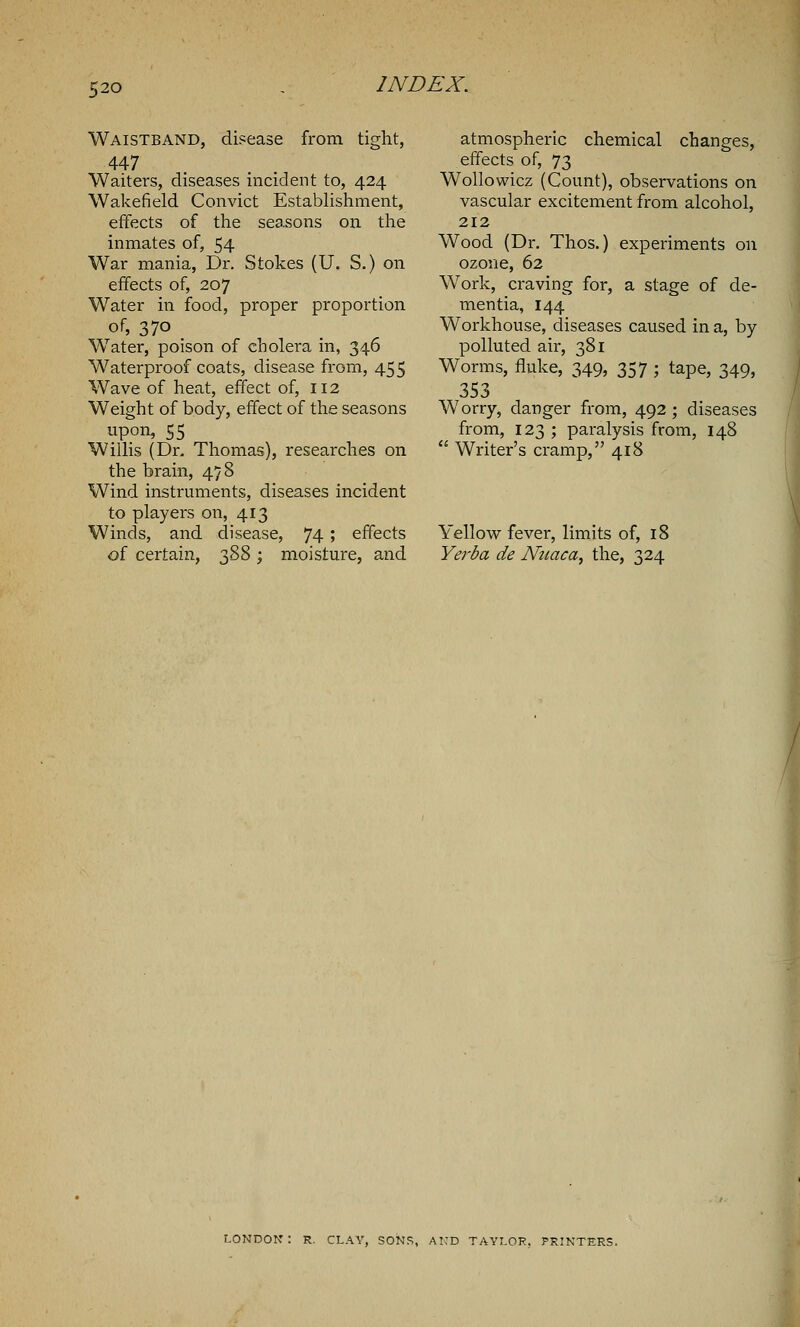 Waistband, disease from tight, 447 Waiters, diseases incident to, 424 Wakefield Convict Establishment, effects of the seasons on the inmates of, 54 War mania, Dr. Stokes (U. S.) on effects of, 207 Water in food, proper proportion of, 370 Water, poison of cholera in, 346 Waterproof coats, disease from, 455 Wave of heat, effect of, 112 Weight of body, effect of the seasons upon, 55 Willis (Dr. Thomas), researches on the brain, 478 Wind instruments, diseases incident to players on, 413 Winds, and disease, 74; effects of certain, 388 ; moisture, and atmospheric chemical changes, effects of, 73 Wollowicz (Count), observations on vascular excitement from alcohol, 212 Wood (Dr. Thos.) experiments on ozone, 62 Work, craving for, a stage of de- mentia, 144 Workhouse, diseases caused in a, by- polluted air, 381 Worms, fluke, 349, 357 ; tape, 349, 353 Worry, danger from, 492 ; diseases from, 123 ; paralysis from, 148  Writer's cramp, 418 Yellow fever, limits of, 18 Yerba de Nuaca, the, 324 LONDON: R. CLAY, SONS, AND TAYLOR. PRINTERS.