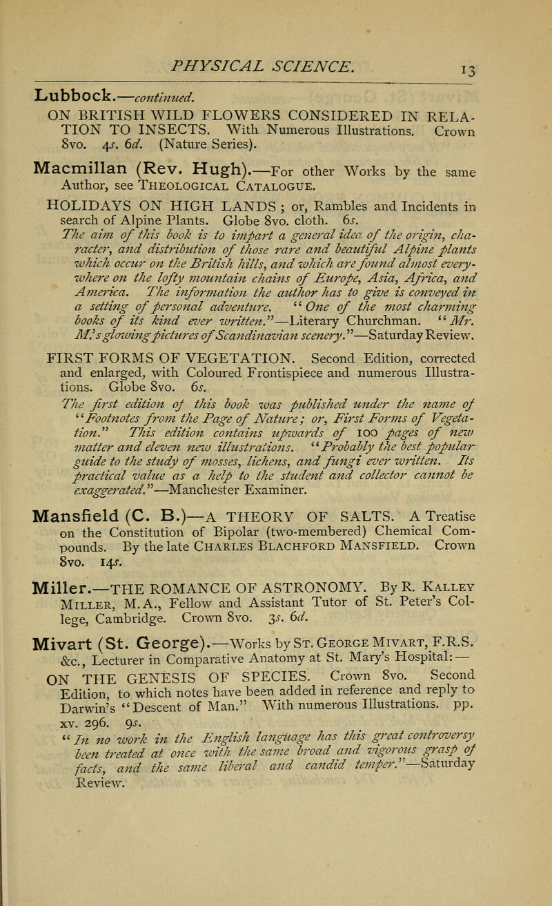 Lubb O ck. —continued. ON BRITISH WILD FLOWERS CONSIDERED IN RELA- TION TO INSECTS. With Numerous Illustrations. Crown 8vo. 4?. 6d. (Nature Series). Macmillan (Rev. Hugh).—For other Works by the same Author, see Theological Catalogue. HOLIDAYS ON HIGH LANDS ; or, Rambles and Incidents in search of Alpine Plants. Globe 8vo. cloth. 6s. The aim of this book is to impart a general idea, of the origin, cha- racter, and distribution of those rare and beautiful Alpine plants which occur on the British hills, and which are found almost every- where on the lofty mountain chains of Europe, Asia, Africa, and America. The information the author has to give is conveyed in a setting of personal adventure.  One of the most charming books of its kind ever written.—Literary Churchman. Mr. M.'s glozvingpictures of Scandinavian scenery.—Saturday Review. FIRST FORMS OF VEGETATION. Second Edition, corrected and enlarged, with Coloured Frontispiece and numerous Illustra- tions. Globe 8vo. 6s. The first edition of this book was published under the name of Footnotes from the Page of Nature; or, First Forms of Vegeta- tion. This edition contains zipwards of ioo pages of new matter and eleven new illustrations.  Probably the best popular- guide to the study of mosses, lichens, and fungi ever written. Its practical value as a help to the student and collector cannot be exaggerated.—Manchester Examiner. Mansfield (C. B.)—A THEORY OF SALTS. A Treatise on the Constitution of Bipolar (two-membered) Chemical Com- pounds. By the late Charles Blachford Mansfield. Crown 8vo. i^r. Miller.—THE ROMANCE OF ASTRONOMY. By R. Kalley Miller, M.A., Fellow and Assistant Tutor of St. Peter's Col- lege, Cambridge. Crown 8vo. 3.?. 6d. Mivart (St. George).—Works by St. George Mivart, F.R.S. &c, Lecturer in Comparative Anatomy at St. Mary's Hospital: — ON THE GENESIS OF SPECIES. Crown 8vo. Second Edition, to which notes have been added in reference and reply to Darwin's Descent of Man. With numerous Illustrations, pp. xv. 296. gs. In no work in the English language has this great controversy been treated at once with the same broad and vigorous grasp of facts, and the same liberal and candid temper.—-Saturday Review.