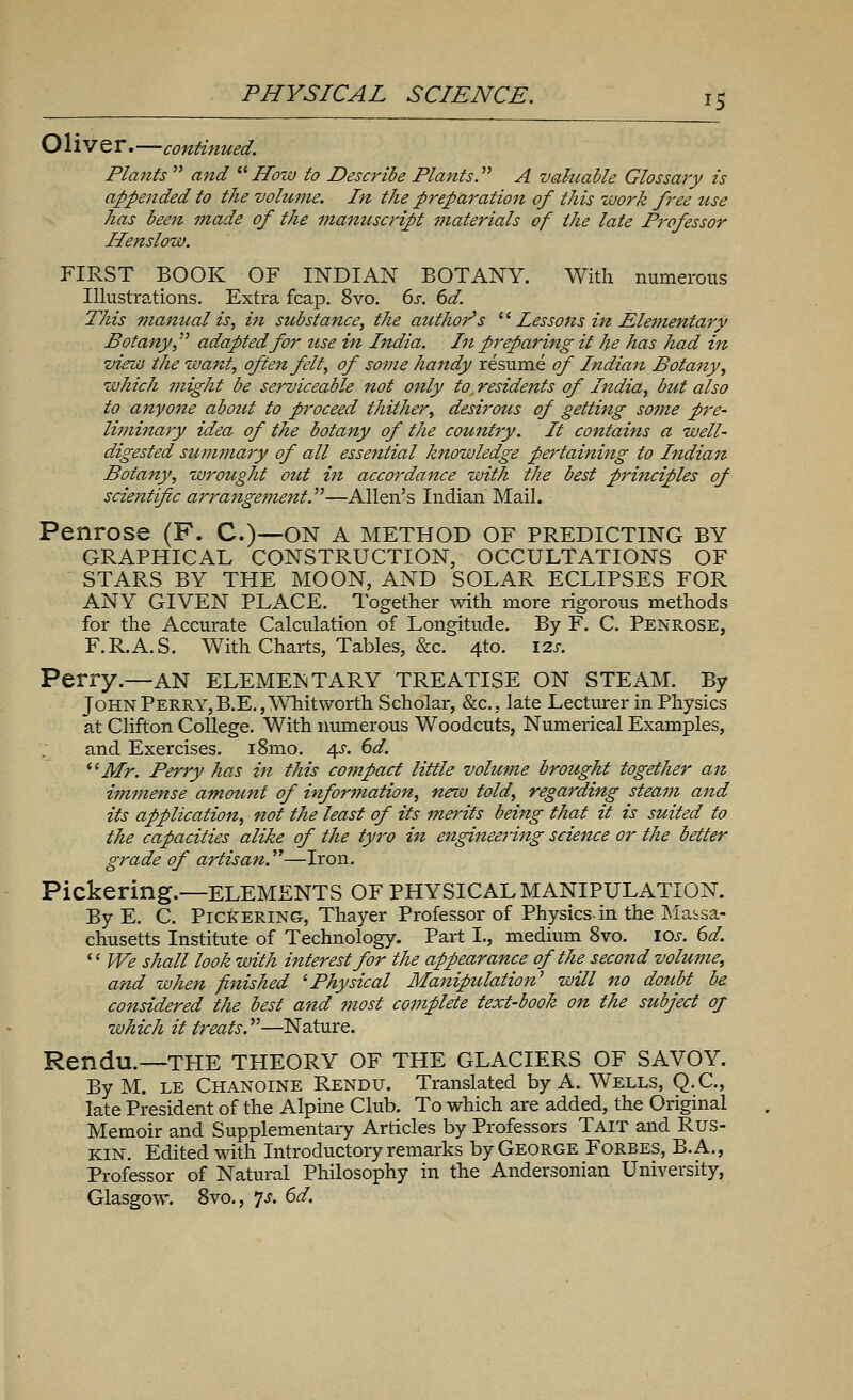 Oliver.—-continued. Plants  and How to Describe Plants.'''' A valuable Glossary is appended to the volume. In the preparation of this work free use has been made of the manuscript materials of the late Professor Henslow. FIRST BOOK OF INDIAN BOTANY. With numerous Illustrations. Extra fcap. 8vo. 6s. 6d. This manual is, hi sicbsiance, the author's '' Lessons in Elementary Botany, adapted for use in India. In preparing it he has had in vi-ew the want, often felt, of some handy resume of Indian Botany, which might be serviceable not only to. residents of India, but also to anyone about to proceed thither, desirous of getting some pre- liminary idea of the botany of the country. It contains a well- digested sitmmary of all essential knowledge pertaining to Indian Botany, wrought out in accordance with the best principles of scientific arrangement.—Allen's Indian Mail. Penrose (F. C.)—on a method of predicting by GRAPHICAL CONSTRUCTION, OCCULTATIONS OF STARS BY THE MOON, AND SOLAR ECLIPSES FOR ANY GIVEN PLACE. Together with more rigorous methods for the Accurate Calculation of Longitude. By F. C. Penrose, F.R.A.S. With Charts, Tables, &c. 410. 12s. Perry.—AN ELEMENTARY TREATISE ON STEAM. By John Perry, B.E., Whit worth Scholar, &c, late Lecturer in Physics at Clifton College. With numerous Woodcuts, Numerical Examples, and Exercises. i8mo. 4s. 6d. Mr. Perry has in this compact little volume brought together an immense amount of information, new told, regarding steam and its application, not the least of its merits being that it is suited to the capacities alike of the tyro in engineering science or the better grade of artisan.—Iron. Pickering.—ELEMENTS OF PHYSICAL MANIPULATION. By E. C. Pickering, Thayer Professor of Physics in the Massa- chusetts Institute of Technology. Part I., medium 8vo. 10s. 6d.  We shall look with interest for the appearance of the second volume, and when finished 'Physical Manipulation' will no doubt be considered the best and most complete text-book on the subject of which it treats.—Nature. Rendu.—THE THEORY OF THE GLACIERS OF SAVOY. By M. le Chanoine Rendu. Translated by A. Wells, Q.C., late President of the Alpine Club. To which are added, the Original Memoir and Supplementary Articles by Professors Tait and Rus- kin. Edited with Introductory remarks by George Forbes, B.A., Professor of Natural Philosophy in the Andersonian University, Glasgow. 8vo., *js. 6d.