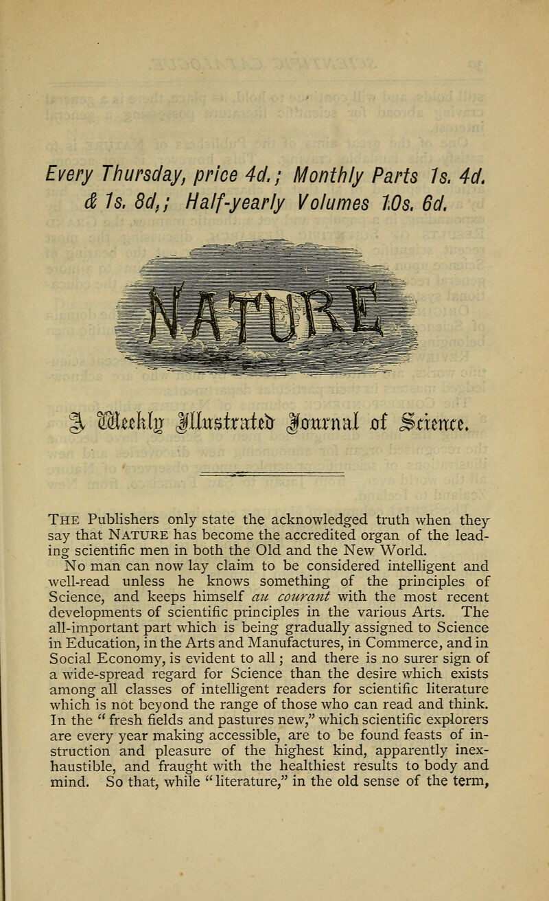 Every Thursday, price 4d.; Monthly Parts Is. 4d. & Is. 8d,; Half-yearly Volumes Ws. 6d. % Mtekljr ^UmtxRtfix Jtatrnal oi StxmtL The Publishers only state the acknowledged truth when they say that Nature has become the accredited organ of the lead- ing scientific men in both the Old and the New World. No man can now lay claim to be considered intelligent and well-read unless he knows something of the principles of Science, and keeps himself au cotirant with the most recent developments of scientific principles in the various Arts. The all-important part which is being gradually assigned to Science in Education, in the Arts and Manufactures, in Commerce, and in Social Economy, is evident to all; and there is no surer sign of a wide-spread regard for Science than the desire which exists among all classes of intelligent readers for scientific literature which is not beyond the range of those who can read and think. In the  fresh fields and pastures new, which scientific explorers are every year making accessible, are to be found feasts of in- struction and pleasure of the highest kind, apparently inex- haustible, and fraught with the healthiest results to body and mind. So that, while literature, in the old sense of the term,