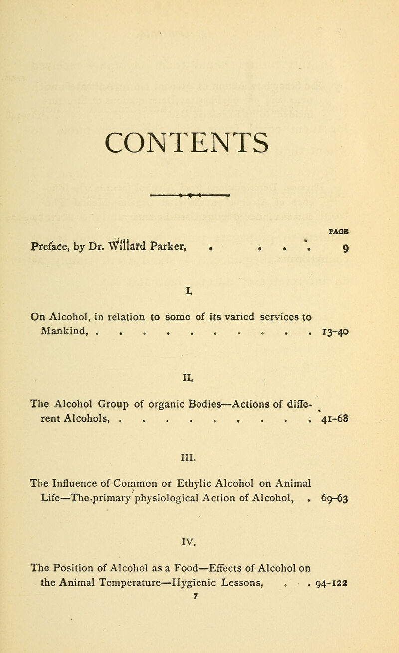 CONTENTS PAGB Preface, by Dr. Willafd Parker, • • . '. 9 On Alcohol, in relation to some of its varied sep/ices to Mankind, 13-40 II. The Alcohol Group of organic Bodies—Actions of diflfe- rent Alcohols, 41-68 III. The Influence of Common or Ethylic Alcohol on Animal Life—The .primary physiological Action of Alcohol, . 69-63 IV. The Position of Alcohol as a Food—Effects of Alcohol on the Animal Temperature—Plygienic Lessons, . . 94-122