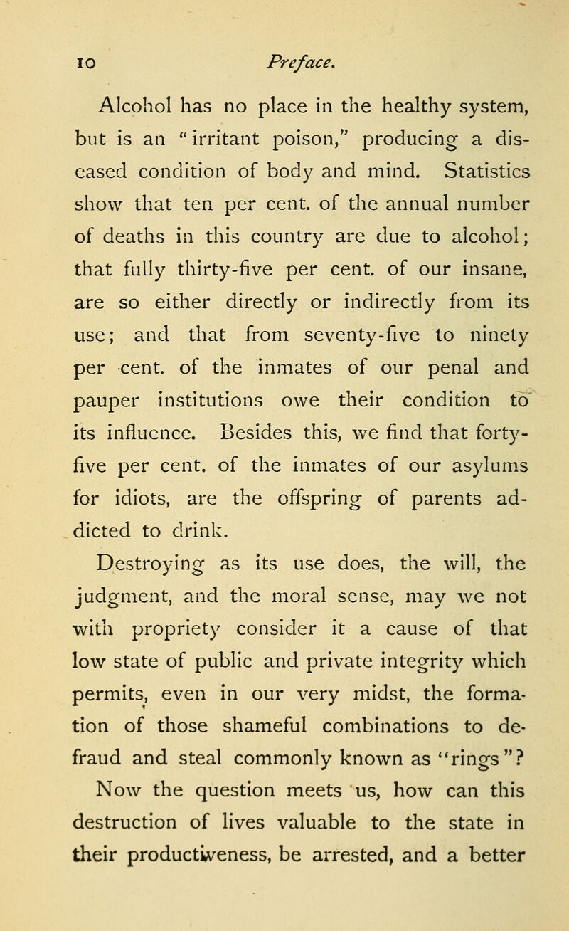 Alcohol has no place in the healthy system, but is an  irritant poison, producing a dis- eased condition of body and mind. Statistics show that ten per cent, of the annual number of deaths in this country are due to alcohol; that fully thirty-five per cent, of our insane, are so either directly or indirectly from its use; and that from seventy-five to ninety per cent, of the inmates of our penal and pauper institutions owe their condition to its influence. Besides this, we find that forty- five per cent, of the inmates of our asylums for idiots, are the offspring of parents ad- dicted to drink. Destroying as its use does, the will, the judgment, and the moral sense, may we not with propriety consider it a cause of that low state of public and private integrity which permits, even in our very midst, the forma- tion of those shameful combinations to de- fraud and steal commonly known as ''rings? Now the question meets us, how can this destruction of lives valuable to the state in their productiveness, be arrested, and a better