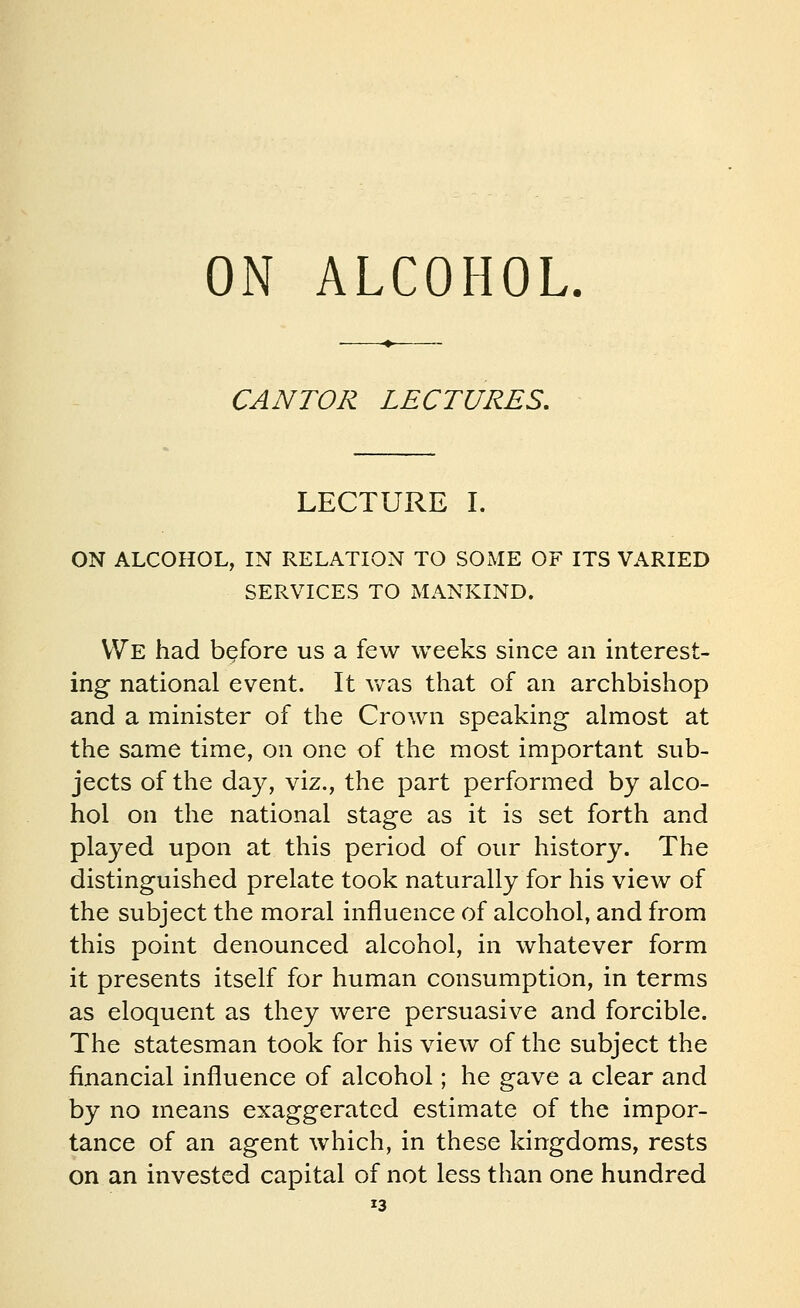 ON ALCOHOL CANTOR LECTURES. LECTURE I. SERVICES TO MANKIND. We had before us a few weeks since an interest- ing national event. It v/as that of an archbishop and a minister of the Crown speaking almost at the same time, on one of the most important sub- jects of the day, viz., the part performed by alco- hol on the national stage as it is set forth and played upon at this period of our history. The distinguished prelate took naturally for his view of the subject the moral influence of alcohol, and from this point denounced alcohol, in whatever form it presents itself for human consumption, in terms as eloquent as they were persuasive and forcible. The statesman took for his view of the subject the financial influence of alcohol; he gave a clear and by no means exaggerated estimate of the impor- tance of an agent which, in these kingdoms, rests on an invested capital of not less than one hundred