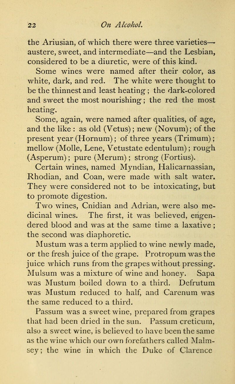 the Ariusian, of which there were three varieties— austere, sweet, and intermediate—and the Lesbian, considered to be a diuretic, were of this kind. Some whines were named after their color, as white, dark, and red. The white were thought to be the thinnest and least heating ; the dark-colored and sweet the most nourishing; the red the most heating. Some, again, were named after qualities, of age, and the like : as old (Vetus); new (Novum); of the present year (Hornum); of three years (Trimum); mellow (MoUe, Lene, Vetustate edentulum); rough (Asperum); pure (Merum); strong (Fortius). Certain wines, named Myndian, Halicarnassian, Rhodian, and Coan, were made with salt water. They were considered not to be intoxicating, but to promote digestion. Two wines, Cnidian and Adrian, were also me- dicinal wines. The first, it was believed, engen- dered blood and was at the same time a laxative ; the second was diaphoretic. Mustum was a term applied to wine newly made, or the fresh juice of the grape. Protropum was the juice which runs from the grapes without pressing. Mulsum was a mixture of wine and honey. Sapa vv^as INIustura boiled down to a third. Defrutum was Mustum reduced to half, and Carenum was the same reduced to a third. Passum Avas a sweet wine, prepared from grapes that had been dried in the sun. Passum creticum, also a sweet wine, is believed to have been the same as the wine which our own forefathers called Malm- sey; the wine in which the Duke of Clarence