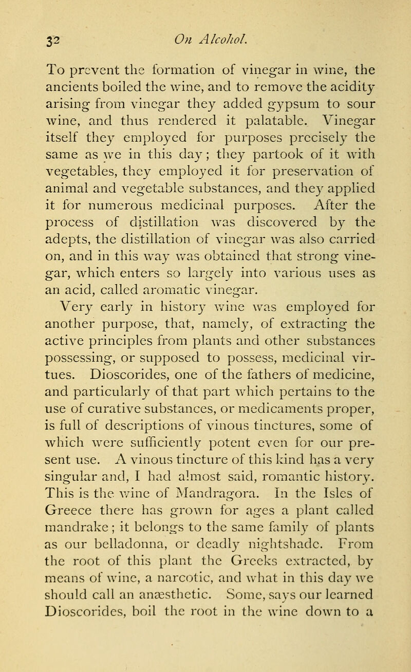 To prevent the formation of vinegar in wine, the ancients boiled the wine, and to remove the acidity arising from vinegar they added gypsum to sour wine, and thus rendered it palatable. Vinegar itself thc}^ employed for purposes precisely the same as Vv^e in this day; the}^ partook of it with vegetables, they employed it for preservation of animal and vegetable substances, and they applied it for numerous medicinal purposes. After the process of distillation was discovered by the adepts, the distillation of vinegar was also carried on, and in this way vv^as obtained that strong vine- gar, Avhich enters so largely into various uses as an acid, called aromatic vinegar. Very early in historj' v/ine was employed for another purpose, that, namely, of extracting the active principles from plants and other substances possessing, or supposed to possess, medicinal vir- tues. Dioscorides, one of the fathers of medicine, and particularly of that part which pertains to the use of curative substances, or medicaments proper, is full of descriptions of vinous tinctures, some of which were sufiiciently potent even for our pre- sent use. A vinous tincture of this kind has a very singular and, I had almost said, romantic histor3\ This is the v/ine of Mandragora. In the Isles of Greece there has grown for ages a plant called mandrake; it belongs to the same family of plants as our belladonna, or deadly nightshade. From the root of this plant the Greeks extracted, by means of wine, a narcotic, and what in this day we should call an aneesthetic. Some, says our learned Dioscorides, boil the root in the wine down to a