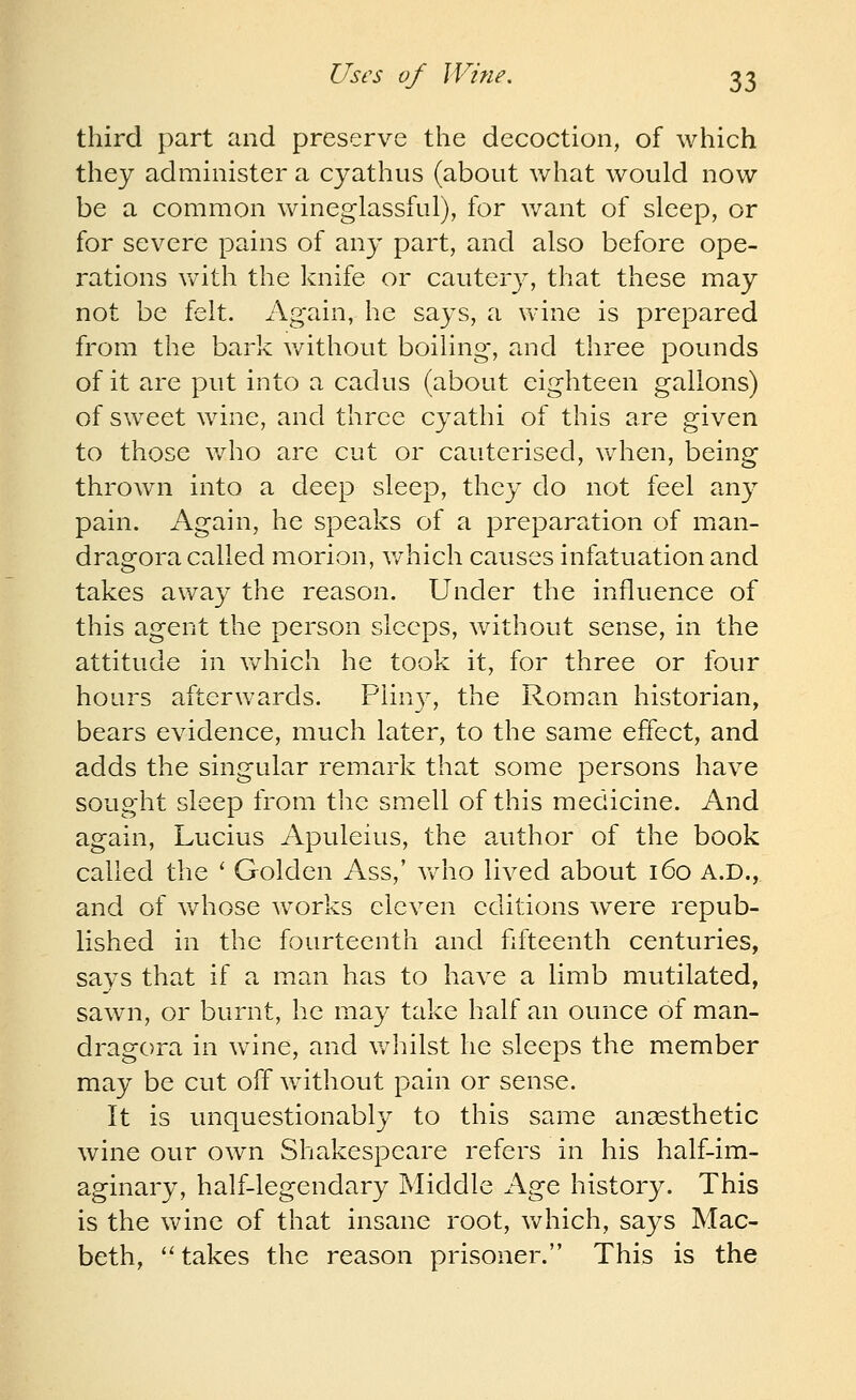 third part and preserve the decoction, of which they administer a cyathiis (about what would now be a common wineglassful), for v/ant of sleep, or for severe pains of any part, and also before ope- rations with the knife or cautery, that these may not be felt. Again, he says, a wine is prepared from the bark v/ithout boiling, and three pounds of it are put into a cadus (about eighteen gallons) of sweet wine, and three cyathi of this are given to those who are cut or cauterised, vv^hen, being thrown into a deep sleep, they do not feel an}^ pain. Again, he speaks of a preparation of man- dragora called morion, v/hich causes infatuation and takes away the reason. Under the influence of this agent the person sleeps, without sense, in the attitude in v/hicli he took it, for three or four hours afterwards. Pliu}^, the Roman historian, bears evidence, much later, to the same effect, and adds the singular remark that some persons have sought sleep from the smell of this medicine. And again, Lucius Apuleius, the author of the book called the ' Golden Ass,' Vv^ho lived about 160 A.D., and of whose w^orks eleven editions were repub- lished in the fourteenth and fifteenth centuries, says that if a man has to have a limb mutilated, sawn, or burnt, he may take half an ounce of man- dragora in wine, and v/hilst he sleeps the member may be cut off without pain or sense. It is unquestionably to this same anaesthetic wine our own Shakespeare refers in his half-im- aginary, half-legendary Middle Age history. This is the wine of that insane root, which, says Mac- beth, ''takes the reason prisoner. This is the