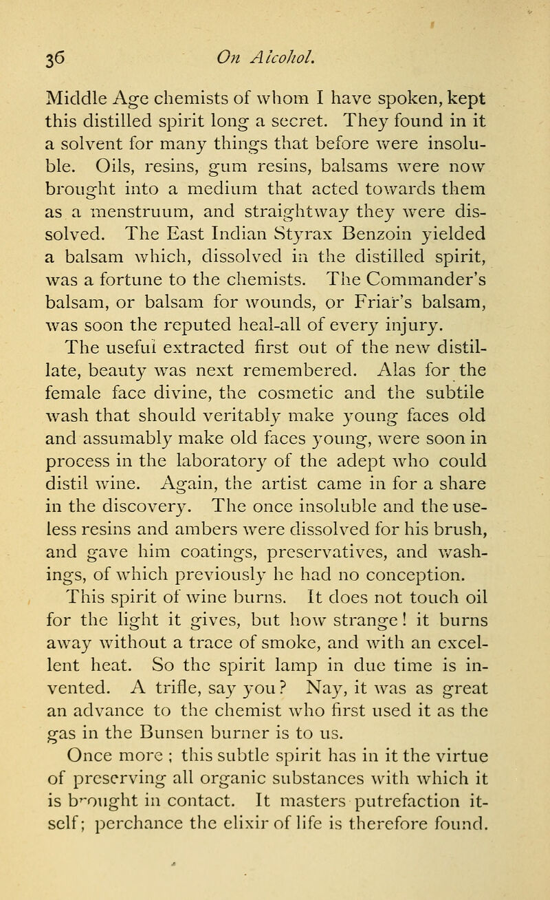 Middle Age chemists of whom I have spoken, kept this distilled spirit long a secret. They found in it a solvent for many things that before v^^ere insolu- ble. Oils, resins, gum resins, balsams were now^ brought into a medium that acted towards them as a menstruum, and straightway they w^ere dis- solved. The East Indian Styrax Benzoin yielded a balsam which, dissolved in the distilled spirit, was a fortune to the chemists. The Commander's balsam, or balsam for wounds, or Friar's balsam, w^as soon the reputed heal-all of every injury. The useful extracted first out of the new distil- late, beauty w^as next remembered. Alas for the female face divine, the cosmetic and the subtile wash that should veritably make young faces old and assumably make old faces young, were soon in process in the laboratory of the adept who could distil w^ine. Again, the artist came in for a share in the discovery. The once insoluble and the use- less resins and ambers were dissolved for his brush, and gave him coatings, preservatives, and wash- ings, of w^hich previously he had no conception. This spirit of wine burns. It does not touch oil for the light it gives, but how^ strange! it burns away without a trace of smoke, and with an excel- lent heat. So the spirit lamp in due time is in- vented. A trifle, say you ? Nay, it was as great an advance to the chemist wdio first used it as the gas in the Bunsen burner is to us. Once more ; this subtle spirit has in it the virtue of preserving all organic substances with which it is b^'ought in contact. It masters putrefaction it- self; perchance the elixir of fife is therefore found.