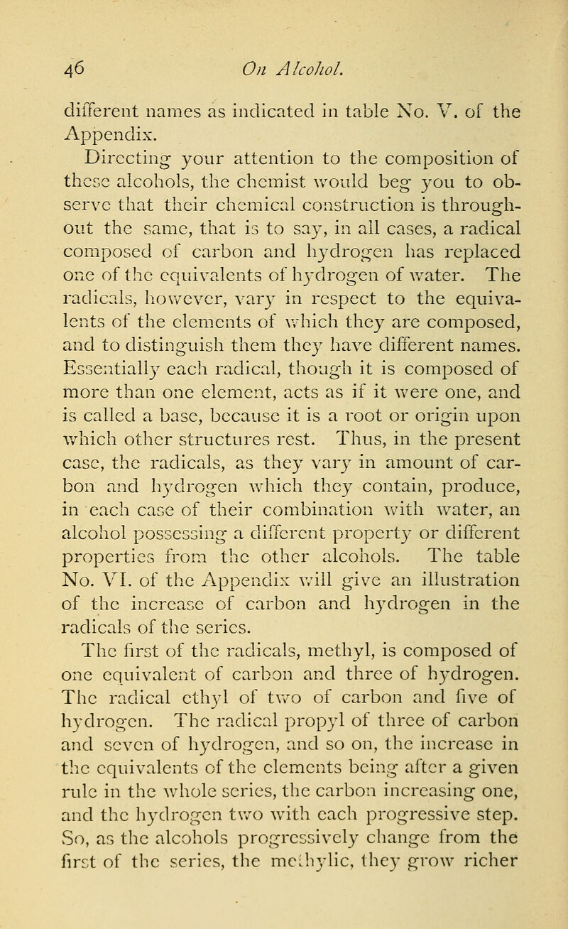 different names as indicated in table No. V. of the Appendix. Directing your attention to the composition of these alcohols, the chemist would beg you to ob- serve that their chemical construction is through- out the same, that is to say, in ail cases, a radical composed of carbon and hydrogen has replaced one of the equivalents of hydrogen of Avater. The radicals, hov/ever, vary in respect to the equiva- lents of the elements of v/hich they are composed, and to distinguish them they have different names. Essential^ each radical, though it is composed of more than one clement, acts as if it Vv^ere one, and is called a base, because it is a root or origin upon v/hich other structures rest. Thus, in the present case, the radicals, as they vary in amount of car- bon and hydrogen Vvdiich they contain, produce, in each case of their combination vdth Vv^ater, an alcohol possessing a different propert}- or different properties from the other alcohols. The table No. VI. of the Appendix v/ill give an illustration of the increase of carbon and hydrogen in the radicals of the series. The first of the radicals, methyl, is composed of one equivalent of carbon and three of hydrogen. The radical ethyl of two of carbon and five of hydrogen. The radical propyl of three of carbon and seven of hydrogen, and so on, the increase in the equivalents of the elements being after a given rule in the v/hole series, the carbon increasing one, and the hydrogen tv/o with each progressive step. So, as the alcohols progressively change from the first of the series, the mcihylic, they grow richer