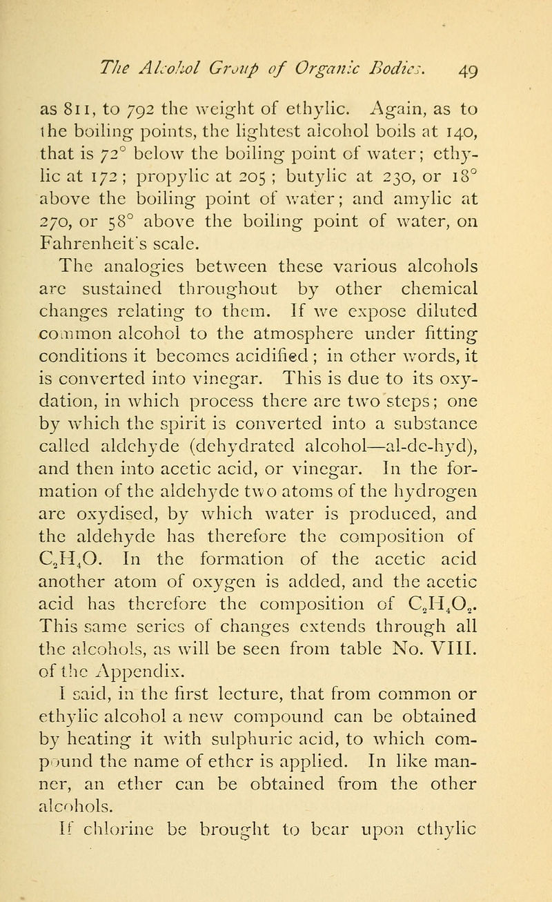 as 811, to 792 the weight of ethylic. Again, as to the boihng points, the lightest alcohol boils at 140, that is 72° below the boiling point of water; ethy- lic at 172 ; propylic at 205 ; butylic at 230, or 18° above the boiling point of water; and amylic at 270, or 58° above the boiUng point of water, on Fahrenheit's scale. The analogies between these various alcohols are sustained throughout by other chemical changes relating to them. If v/e expose diluted common alcohol to the atmosphere under fitting conditions it becomes acidified ; in other v/ords, it is converted into vinegar. This is due to its oxy- dation, in which process there are tw^o steps; one by wdiich the spirit is converted into a substance called aldehyde (dehydrated alcohol—al-de-hyd), and then into acetic acid, or vinegar. In the for- mation of the aldeh37de two atoms of the hydrogen are oxydised, by which water is produced, and the aldehyde has therefore the composition of C0H4O. In the formation of the acetic acid another atom of oxygen is added, and the acetic acid has therefore the composition of C2H4O2. This same series of changes extends through all the alcohols, as will be seen from table No. VIII. of the Appendix. I said, in the first lecture, that from common or ethylic alcohol a nev/ compound can be obtained by heating it wdth sulphuric acid, to which com- pound the name of ether is applied. In like man- ner, an ether can be obtained from the other alcohols. If chlorine be brought to bear upon ethylic