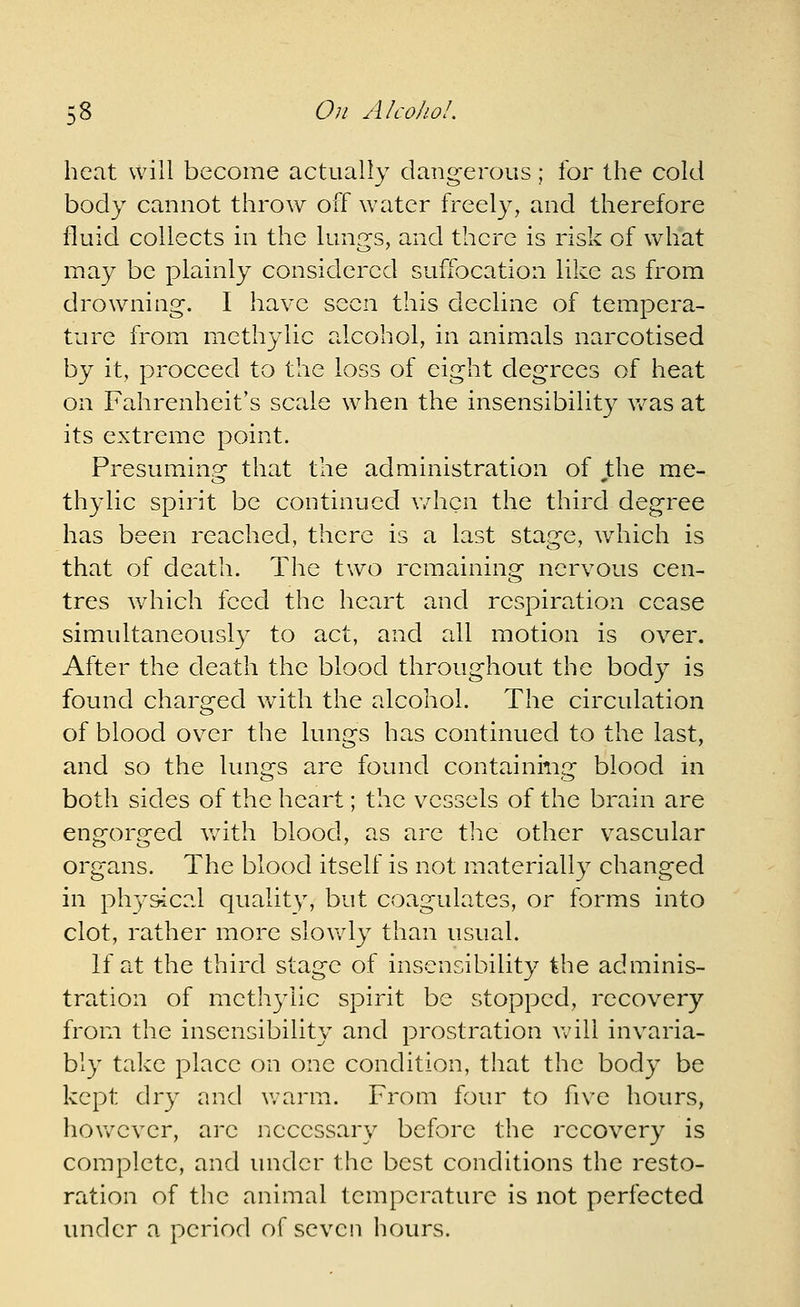 heat will become actually dangerous; for the cold body cannot throw off water freely, and therefore fluid collects in the lunr^s, and there is risk of what may be plainly considered suffocation like as from drowning. I have seen this decline of tempera- ture from methylic alcohol, in animals narcotised by it, proceed to the loss of eight degrees of heat on Fahrenheit's scale when the insensibility v/as at its extreme point. Presumin^g: that the administration of the me- thylic spirit be continued v/hcn the third degree has been reached, there is a last stage, ^yhich is that of death. The two remaining nervous cen- tres which feed the heart and respiration cease simultaneously to act, and all motion is over. After the death the blood throughout the body is found charged with the alcohol. The circulation of blood over the lungs has continued to the last, and so the lungs are found containing blood m both sides of the heart; the vessels of the brain are engorged v/ith blood, as are the other vascular organs. The blood itself is not materially changed in physical quality, but coagulates, or forms into clot, rather more slovvdy than usual. If at the third stage of insensibility the adminis- tration of methylic spirit be stopped, recovery from the insensibility and prostration will invaria- bly take place on one condition, that the body be kept dry and warn:i. From four to five hours, however, are necessary before the recovery is complete, and under the best conditions the resto- ration of the animal temperature is not perfected under a period of seven hours.