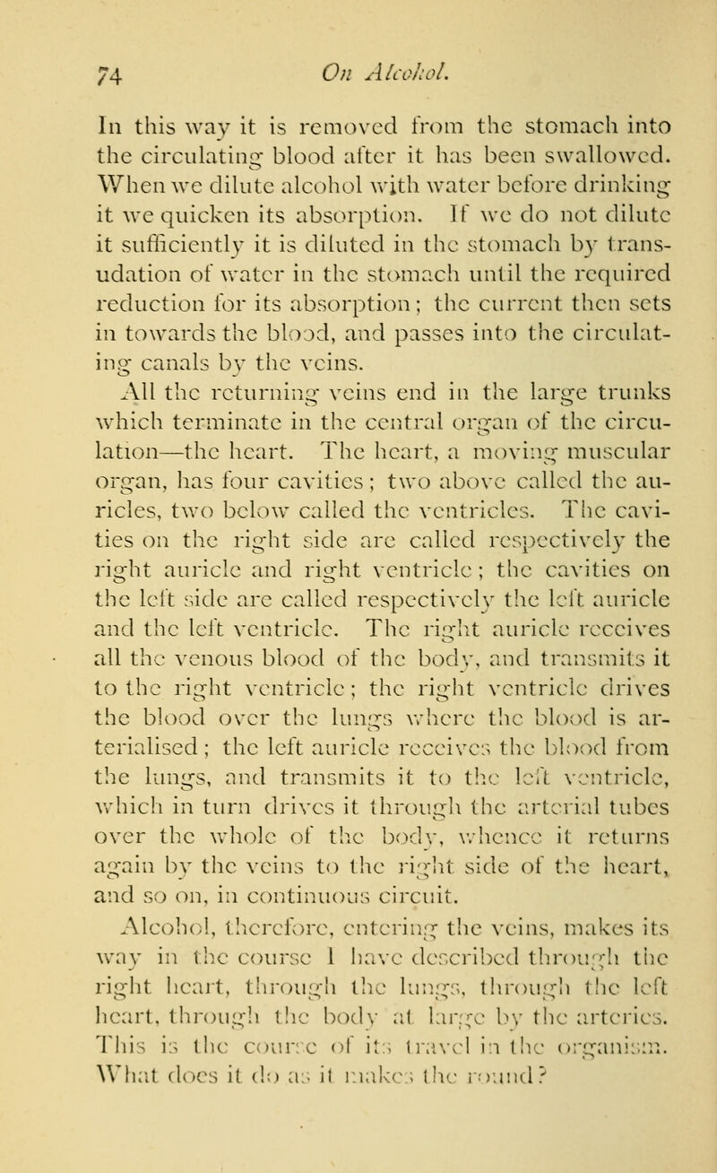 In this way it is removed from the stomach into the circulatinsr blood after it has been swallowed. When we dilute alcohol with water before drinking- it we quicken its absorption. If we do not dilute it sufliciently it is diluted in the stomach by trans- udation of water in the stomach until the required reduction for its absorption; the current then sets in towards the blood, and passes into the circulat- ino^ canals bv the veins. All the returning veins end in the large trunks which terminate in the central organ of the circu- lation—the heart. The heart, a moving muscular organ, has four cavities; two above called the au- ricles, two below called the ventricles. The cavi- ties on the right side arc called respectively the right auricle and right ventricle ; the cavities on the left side are called respectively the left auricle and the left ventricle. The riglU auricle receives all the venous blood of the bodv, and transmits it to the right ventricle ; the right ventricle drives the blood over the lunj^s where tlic blood is ar- terialised; the left auricle receives the blood from the lungs, and transmits it to the left, ventricle, vrhich in turn drives it througli the arterial tubes over the whole of the bodv, whence it returns again bv the veins to the ]-igIU side of the heart, and so on, in continuous circuit. Alcohol, tlierefore, entering the veins, makes its w^ay in the course 1 i)ave described through the right heart, througli the lungs, through the left heart, through t!ie bodv a( l:ir:^a> by the m-teries. This is the cour.e of it:; tiiivc^l i:i (he organi:;m. What does it do as il r.iakc ; the ininicl?