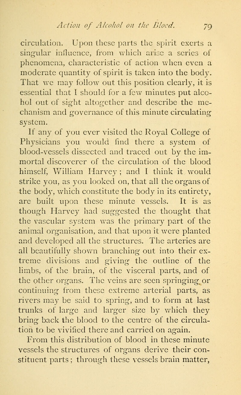 circulation. Upon these parts the spirit exerts a singular iniluence, from which arise a series of phenomena, characteristic of action when even a moderate quantity of spirit is taken into the body. That we may follow out this position clearly, it is essential that I should for a few minutes put alco- hol out of sight altogether and describe the me- chanism and governance of this minute circulating system. If any of you ever visited the Royal College of Ph3^sicia,ns you v/ould find there a system of blood-vessels dissected and traced out by the im- mortal discoverer of the circulation of the blood himself, William Harvey ; and I think it would strike you, as you looked on, that all the organs of the bod}^ v/hich constitute the body in its entirety, are built upon these minute vessels. It is as though Harvey had suggested the thought that the vascular system was the primary part of the animal organisation, and that upon it Vv^ere planted and developed all the structures. The arteries are all beautifully shov/n branching out into their ex- treme divisions and giving the outline of the limbs, of the brain, of the visceral parts, and of the Qther organs. The veins are seen springing^ or continuing from these extreme arterial parts, as rivers may be said to spring, and to form at last trunks of large and larger size by which they bring back the blood to the centre of the circula- tion to be vivified there and carried on again. From this distribution of blood in these minute vessels the structures of organs derive their con- stituent parts ; through these vessels brain matter,