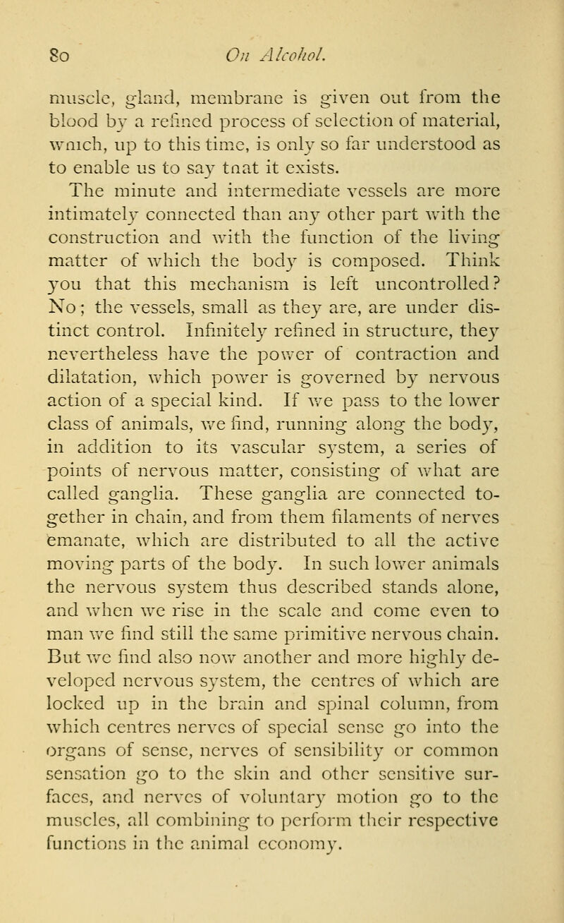 muscle, gland, membrane is given out Irom the blood by a reiincd process of selection of material, wnich, up to this time, is only so far understood as to enable us to say tnat it exists. The minute and intermediate vessels are more intimately connected than any other part Vvdth the construction and with the function of the living matter of which the body is composed. Think 3^ou that this mechanism is left uncontrolled? No; the vessels, small as they are, are under dis- tinct control. Infinitely refined in structure, they nevertheless have the power of contraction and dilatation, which povv^er is governed by nervous action of a special kind. If v.-e pass to the lower class of animals, v/e find, running along the body, in addition to its vascular S3^stem, a series of points of nervous matter, consisting of what are called ganglia. These ganglia are connected to- gether in chain, and from them filaments of nerves emanate, which are distributed to all the active moving parts of the body. In such lovrer animals the nervous system thus described stands alone, and when we rise in the scale and come even to man Vv^e find still the same primitive nervous chain. But we find also novf another and more highly de- veloped nervous system, the centres of which are locked up in the brain and spinal column, from which centres nerves of special sense go into the organs of sense, nerves of sensibility or common sensation go to the skin and other sensitive sur- faces, and nerves of voluntar} motion go to the muscles, all combining to perform their respective functions in the animal economy.