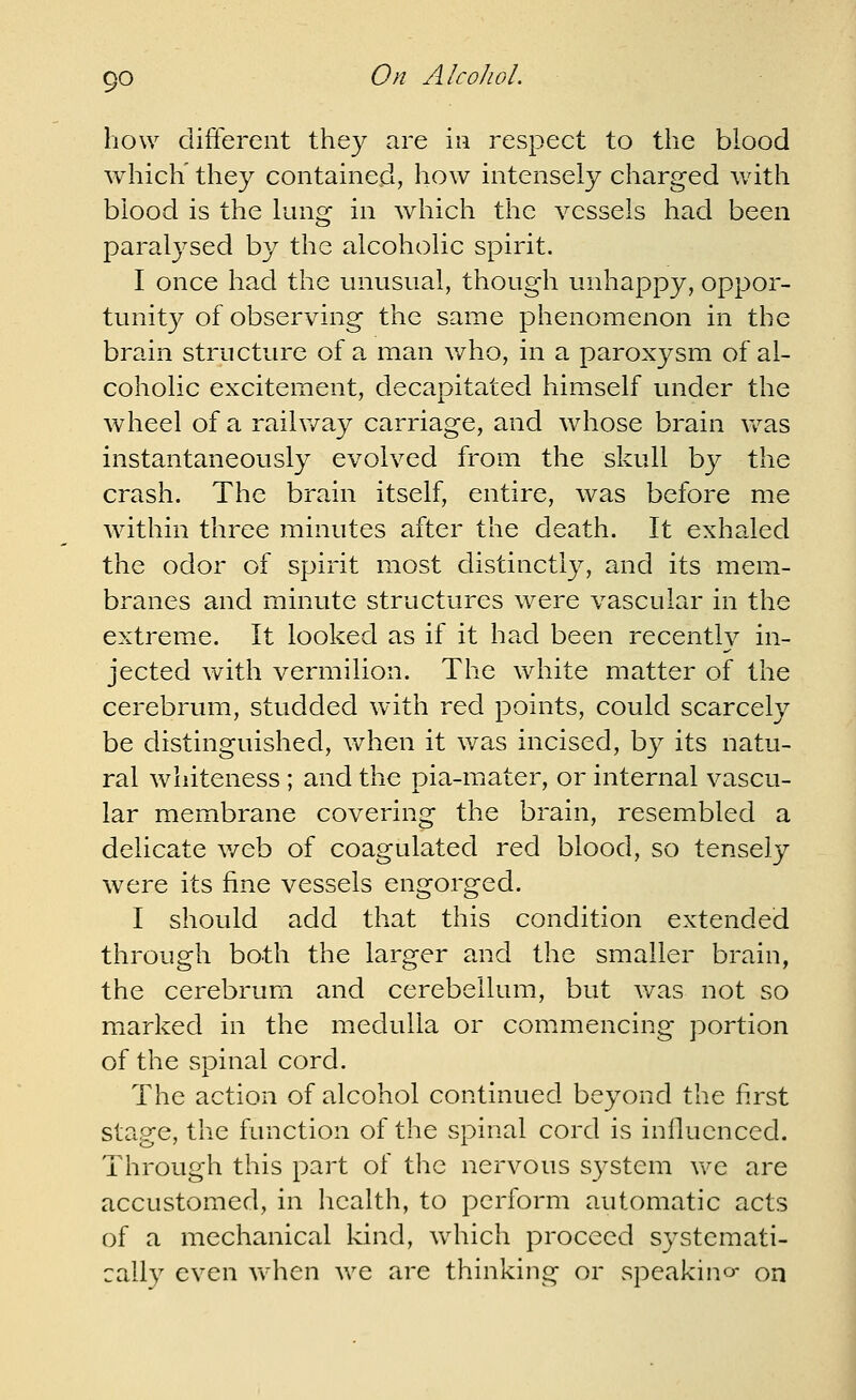 how difterent they are in respect to the blood which' they contained, how intensely charged with blood is the lung in which the vessels had been paralysed by the alcoholic spirit. I once had the unusual, though unhappy, oppor- tunity of observing the same phenomenon in the brain structure of a man v/ho, in a paroxysm of al- coholic excitement, decapitated himself under the wheel of a raihvay carriage, and whose brain vv'-as instantaneously evolved from the skull by the crash. The brain itself, entire, was before me within three minutes after the death. It exhaled the odor of spirit most distinctly, and its mem- branes and minute structures were vascular in the extreme. It looked as if it had been recently in- jected with vermilion. The white matter of the cerebrum, studded with red points, could scarcely be distinguished, when it was incised, by its natu- ral whiteness ; and the pia-mater, or internal vascu- lar membrane covering the brain, resembled a delicate v/eb of coagulated red blood, so tensely were its fine vessels engorged. I should add that this condition extended through both the larger and the smaller brain, the cerebrum and cerebellum, but was not so marked in the medulla or commencing portion of the spinal cord. The action of alcohol continued beyond the first stage, the function of the spinal cord is influenced. Through this part of the nervous system v\''e are accustomed, in health, to perform automatic acts of a mechanical kind, which proceed systemati- cally even vvhen we are thinking or speakino- on