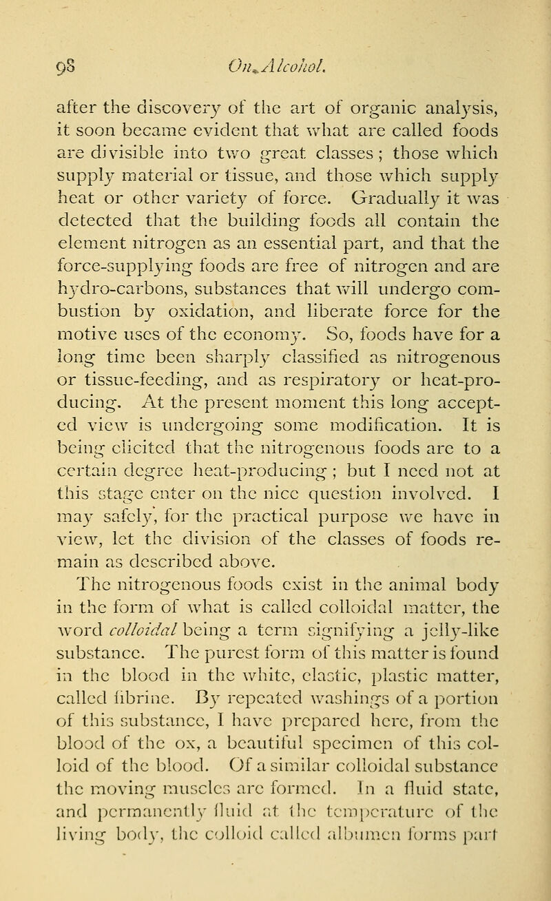 oS On^..AlcoJLoL after the discoveiy of the art of organic analysis, it soon became evident that what are called foods are divisible into two great classes; those which suppl}^ material or tissue, and those which supply heat or other variety of force. Gradually it was detected that the building foods all contain the element nitrogen as an essential part, and that the force-supplying foods are free of nitrogen and are hydro-carbons, substances that v/ill undergo com- bustion by oxidation, and liberate force for the motive uses of the economy. So, foods have for a long time been sharplj^ classified as nitrogenous or tissue-feeding, and as respiratory or heat-pro- ducing. At the present moment this long accept- ed view is imdergoing some modification. It is being elicited that the nitrogenous foods are to a certain degree heat-producing ; but I need not at this stage enter on the nice question involved. I may safely, for the practical purpose we have in view, let the division of the classes of foods re- main as described above. The nitrogenous foods exist in the animal body in the form of what is called colloidal matter, the Avord colloidal being a term signifying a jelly-like substance. The purest form of this matter is found in the blood in the white, elastic, plastic matter, called librine. B}^ repeated washings of a portion of this substance, I have prepared here, from the blood of the ox, a beautiful specimen of this col- loid of the blood. Of a similar colloidal substance the moving muscles arc formed. In a fluid state, and pcrraancnll}' iluld iit ilic tcm[)craturc of the Hving body, the colloid called albumen forms pari