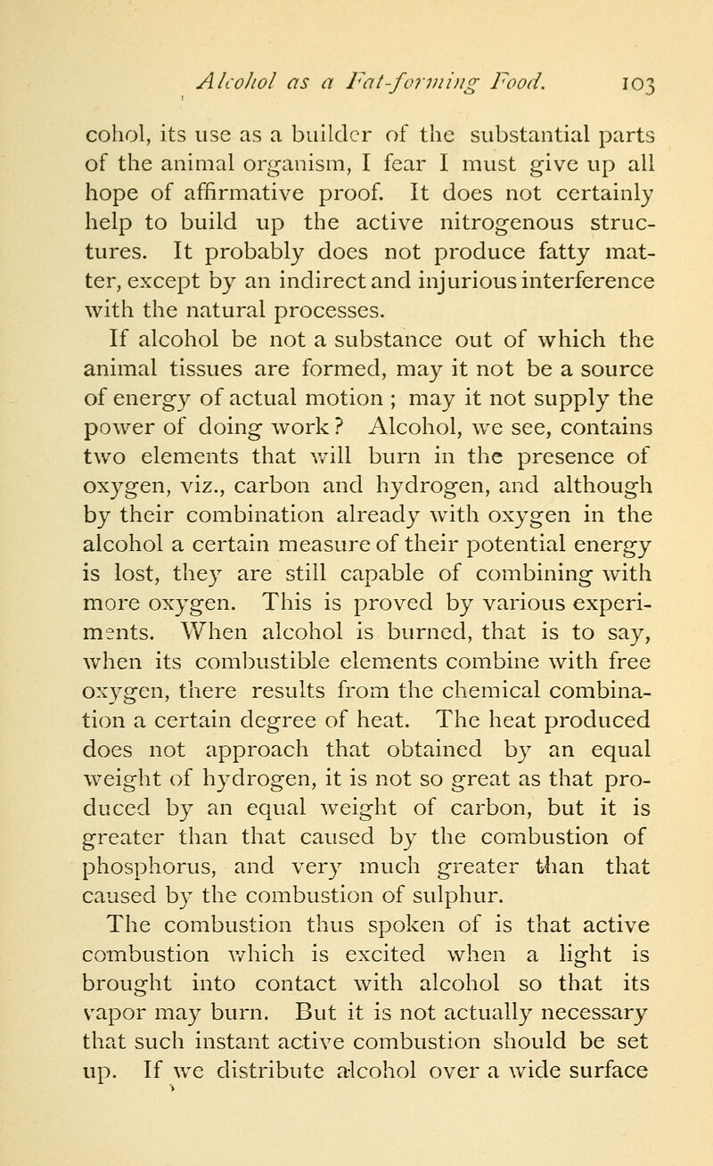 cohol, its use as a builder of the substantial parts of the animal organism, I fear I must give up all hope of affirmative proof. It does not certainly help to build up the active nitrogenous struc- tures. It probably does not produce fatty mat- ter, except by an indirect and injurious interference with the natural processes. If alcohol be not a substance out of which the animal tissues are formed, may it not be a source of energy of actual motion ; may it not supply the power of doing work ? Alcohol, we see, contains two elements that v/ill burn in the presence of oxygen, viz., carbon and hydrogen, and although by their combination already with oxygen in the alcohol a certain measure of their potential energy is lost, they are still capable of combining with more oxygen. This is proved by various experi- ments. When alcohol is burned, that is to say, when its combustible elements combine with free ox3^gen, there results from the chemical combina- tion a certain degree of heat. The heat produced does not approach that obtained by an equal weight of hydrogen, it is not so great as that pro- duced by an equal weight of carbon, but it is greater than that caused by the combustion of phosphorus, and very much greater than that caused by the combustion of sulphur. The combustion thus spoken of is that active combustion v/hich is excited when a light is brought into contact with alcohol so that its vapor may burn. But it is not actually necessary that such instant active combustion should be set up. If we distribute alcohol over a wide surface