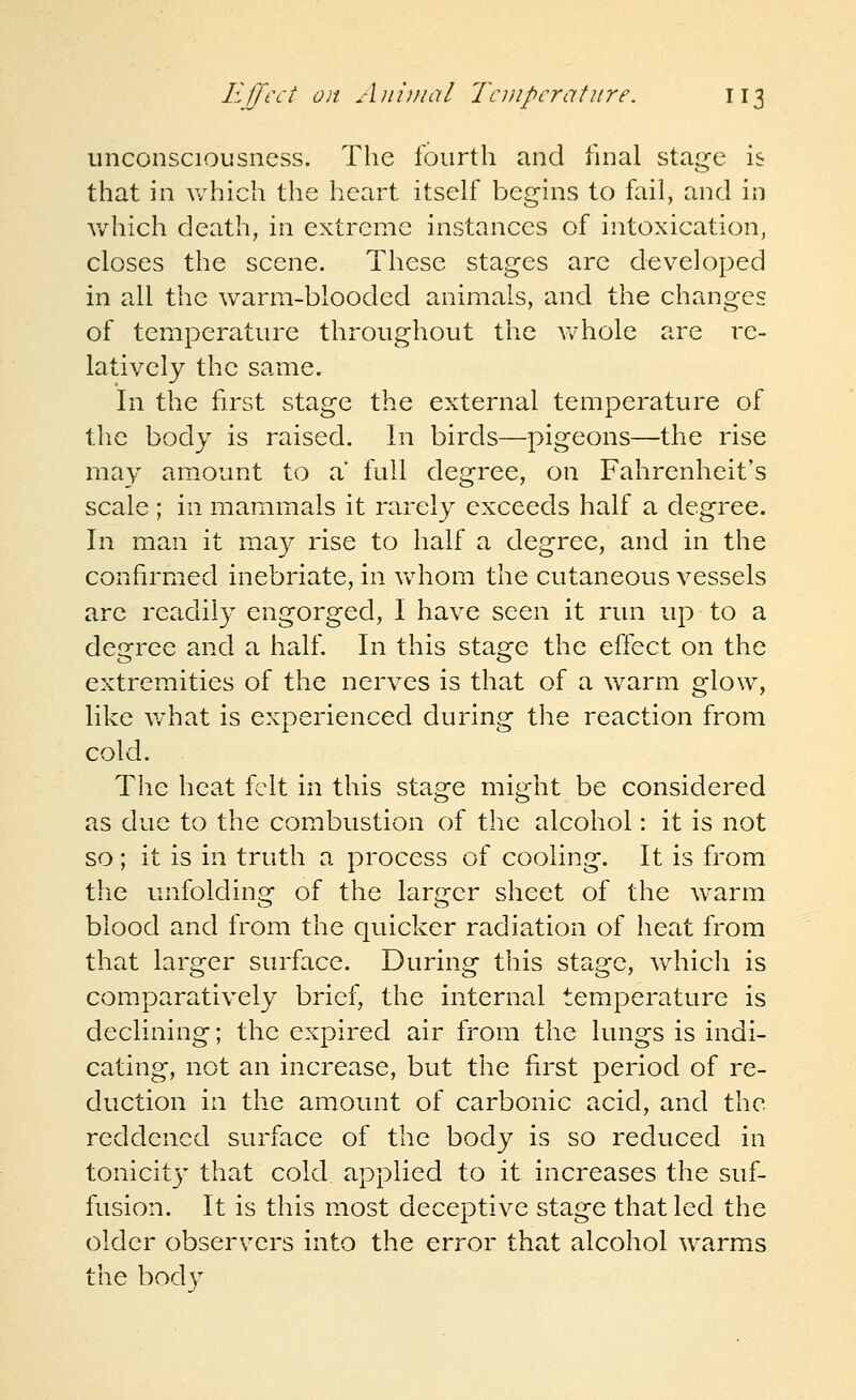 unconsciousness. The fourth and fnial stage is that in which the heart itself begins to fail, and in which death, in extreme instances of intoxication, closes the scene. These stages are developed in all the warm-blooded animals, and the changes of temperature throughout the v/hole are re- latively the same. In the first stage the external temperature of the body is raised. In birds—pigeons—the rise may am.ount to a full degree, on Fahrenheit's scale ; in mammals it rarely exceeds half a degree. In man it may rise to half a degree, and in the confirmed inebriate, in vvdiom the cutaneous vessels are readily engorged, I have seen it run up to a degree and a half. In this stage the effect on the extremities of the nerves is that of a w^arm glow, like v/hat is experienced during the reaction from cold. The heat felt in this stage might be considered as due to the combustion of the alcohol: it is not so; it is in truth a process of cooling. It is from the unfolding of the larger sheet of the w^arm blood and from the quicker radiation of heat from that larger surface. During this stage, which is comparatively brief, the internal temperature is declining; the expired air from the lungs is indi- cating, not an increase, but the first period of re- duction in the amount of carbonic acid, and the reddened surface of the body is so reduced in tonicity that cold, applied to it increases the suf- fusion. It is this most deceptive stage that led the older observers into the error that alcohol warms the body