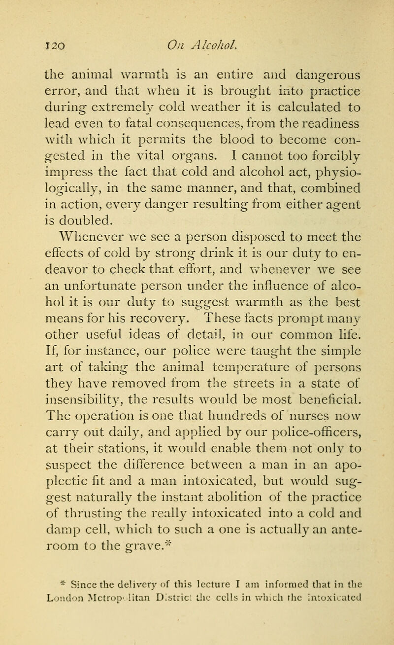 the animal warmth is an entire and dangerous error, and that when it is brought into practice during extremely cold weather it is calculated to lead even to fatal consequences, from the readiness with which it permits the blood to become con- gested in the vital organs. I cannot too forcibly impress the fact that cold and alcohol act, physio- logically, in the same manner, and that, combined in action, every danger resulting from either agent is doubled. Whenever Ave see a person disposed to meet the effects of cold by strong drink it is our duty to en- deavor to check that effort, and vrhenever we see an unfortunate person under the influence of alco- hol it is our duty to suggest warmth as the best means for his recovery. These facts prompt many other useful ideas of detail, in our common life. If, for instance, our police were taught the simple art of taking the animal temperature of persons they have removed from the streets in a state of insensibility, the results would be most benehcial. The operation is one that hundreds of nurses now carry out daily, and applied by our police-officers, at their stations, it would enable them not only to suspect the diiference between a man in an apo- plectic fit and a man intoxicated, but would sug- gest naturally the instant abolition of the practice of thrusting the really intoxicated into a cold and damp cell, which to such a one is actually an ante- room to the grave.■''■ * Since the delivery of this lecture I am informed that in the London Mctrop- litan Distric: llic cells in v/luch the intoxicated