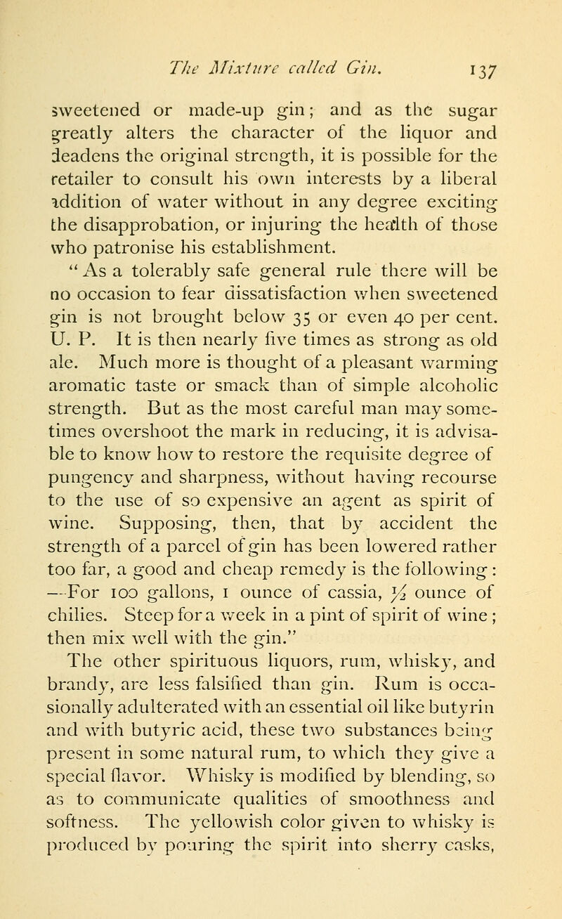 sweetened or made-up gin; and as the sugar g-reatly alters the character of the liquor and deadens the original strength, it is possible for the retailer to consult his own interests by a liberal addition of water without in any degree exciting the disapprobation, or injuring the hea'lth of those who patronise his establishment.  As a tolerably safe general rule there Avill be no occasion to fear dissatisfaction v/hen sweetened gin is not brought below 35 or even 40 per cent. U. P. It is then nearly five times as strong as old ale. Much more is thought of a pleasant Avarming aromatic taste or smack than of simple alcoholic strength. But as the most careful man may some- times overshoot the mark in reducing, it is advisa- ble to know how to restore the requisite degree of pungency and sharpness, without having recourse to the use of so expensive an agent as spirit of wine. Supposing, then, that by accident the strength of a parcel of gin has been lowered rather too far, a good and cheap remedy is the following: —For 100 gallons, i ounce of cassia, ^2 ounce of chilies. Steep for a v/eek in a pint of spirit of wine ; then mix well with the gin. The other spirituous liquors, rum, whisk}', and brandy, arc less falsified than gin. Rum is occa- sionally adulterated with an essential oil like butyrin and with butyric acid, these two substances being present in some natural rum, to which they give a special flavor. Whisky is modified by blending, so as to communicate qualities of smoothness and softness. The yellowish color given to whisky is produced by pouring the spirit into sherr}^ casks,