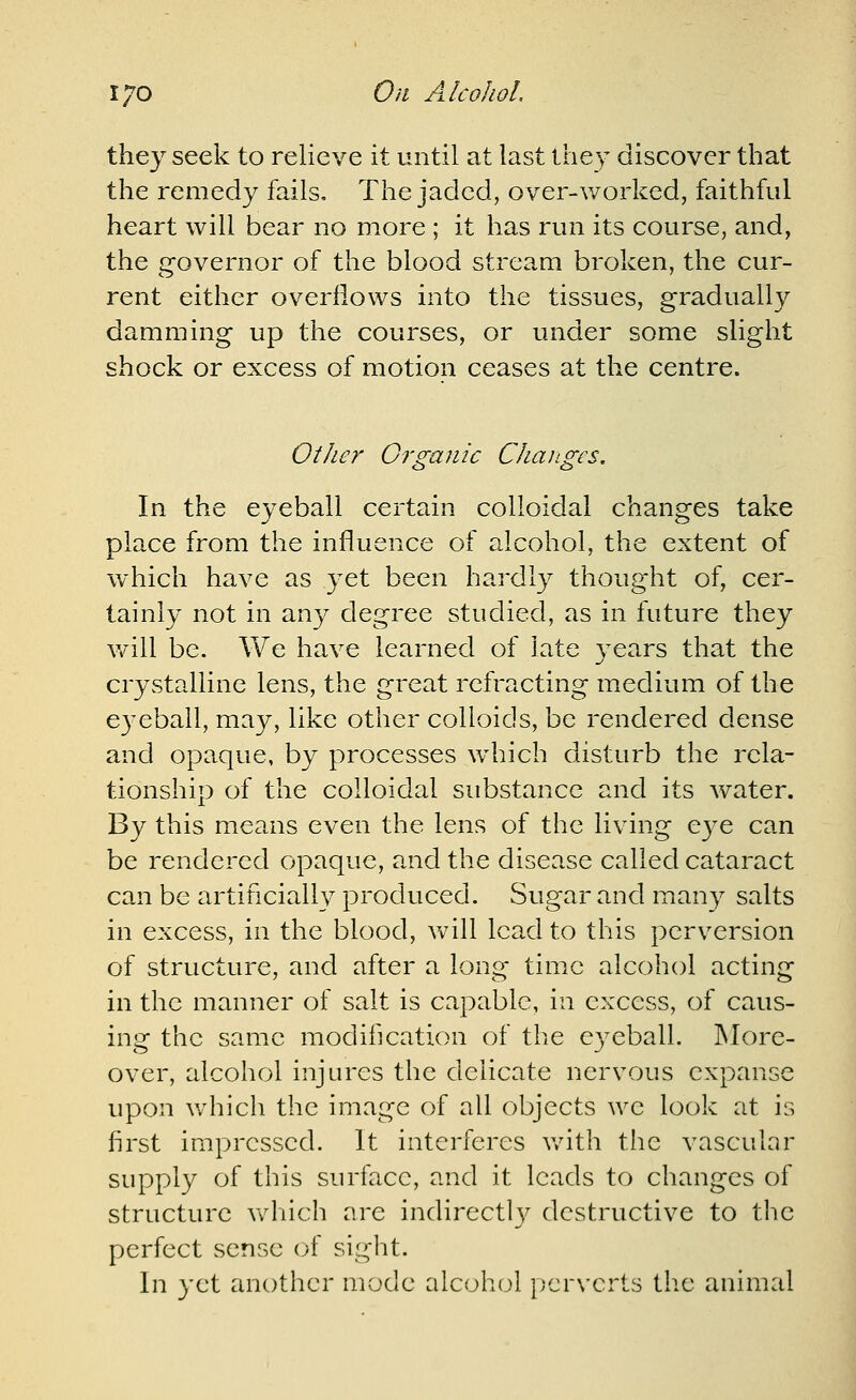 they seek to relieve it until at last they discover that the remedy fails. The jaded, over-v/orked, faithful heart will bear no more ; it has run its course, and, the g-overnor of the blood stream broken, the cur- rent either overflows into the tissues, gradually damming up the courses, or under some slight shock or excess of motion ceases at the centre. Other Organic Changes. In the eyeball certain colloidal changes take place from the influence of alcohol, the extent of which have as yet been hardly thought of, cer- tainly not in any degree studied, as in future they v/ill be. We have learned of late years that the crystalline lens, the great refracting medium of the eyeball, may, like other colloids, be rendered dense and opaque, by processes wdiich disturb the rela- tionship of the colloidal substance and its Avater. By this means even the lens of the living eye can be rendered opaque, and the disease called cataract can be artificially produced. Sugar and many salts in excess, in the blood, will lead to this perversion of structure, and after a long time alcohol acting in the manner of salt is capable, in excess, of caus- ing the same modification of the eyeball. More- over, alcohol injures the delicate nervous expanse upon v/hich the image of all objects we look at is first impressed. It interferes v/ith the vascular supply of this surface, and it leads to changes of structure vv^fiich are indirectlv destructive to the perfect sense oi sight. In yet another mode alcoh(jl pcr\'crts tlie animal