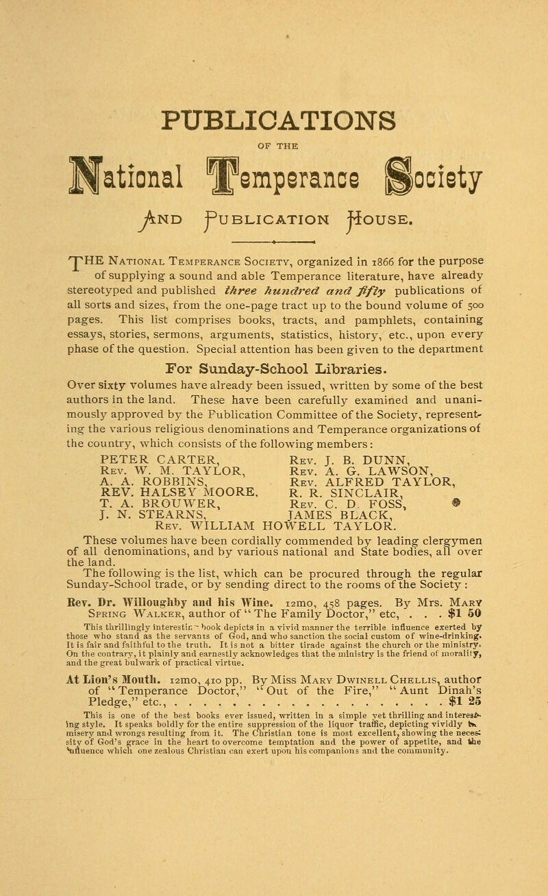 PUBLICATIONS And Publication House. 'pHE National Temperance Society, organized in 1866 for the purpose of supplying a sound and able Temperance literature, have already stereotyped and published three hundred and fifty publications of all sorts and sizes, from the one-page tract up to the bound volume of 500 pages. This list comprises books, tracts, and pamphlets, containing essays, stories, sermons, arguments, statistics, history, etc., upon every phase of the question. Special attention has been given to the department For Sunday-School Libraries. Over sixty volumes have already been issued, written by some of the best authors in the land. These have been carefully examined and unani- mously approved by the Publication Committee of the Society, represent- ing the various religious denominations and Temperance organizations of the country, which consists of the following members: PETER CARTER, Rev. T. B. DUNN, Rev. W. M. TAYLOR, Rev. A. G. LAWSON, A. A. ROBBINS, Rev. ALFRED TAYLOR, REV. HALSEY MOORE, R. R. SINCLAIR, T. A. BROUWER, Rev. C. D, FOSS, ® J. N. STEARNS, JAMES BLACK, Rev. WILLIAM HOWELL TAYLOR. These volumes have been cordially commended by leading clergymen of all denominations, and by various national and State bodies, all over the land. The following is the list, which can be procured through the regular Sunday-School trade, or by sending direct to the rooms of the Society : Eev. Dr. Willougliby and his AVine. i2mo, 458 pages. By Mrs. Mary Spring Walker, author of  The Family Doctor, etc, . . . $1 50 This thrillingly mterestic-book depicts in a vivid manner tlie terrible influence exerted by those who stand as the servants of God, and who sanction the social custom of wine-drinking. It is fair and faithful to the truth. It is not a bitter tirade against the church or the ministry. On the contrary, it plainly and earnestly acknowledges that the ministry is the friend of morality, and the great bulwark of practical virtue. At Lion's Mouth. i2mo, 410 pp. By Miss Mary Dwinell Chellis, author of Temperance Doctor, Out of the Fire, Aunt Dinah's Pledge, etc., $1 25 This is one of the best books ever issued, written in a simple yet thrilling and interea*- ing style. It speaks boldly for the entire suppression of the liquor traffic, depicting vividly tk. misery and wrongs resulting from it. The Christian tone is most excellent, showing the neces; sity of God's grace in the heart to overcome temptation and the power of appetite, and tiie *nftuence which one zealous Christian can exert upon his companions and the community.