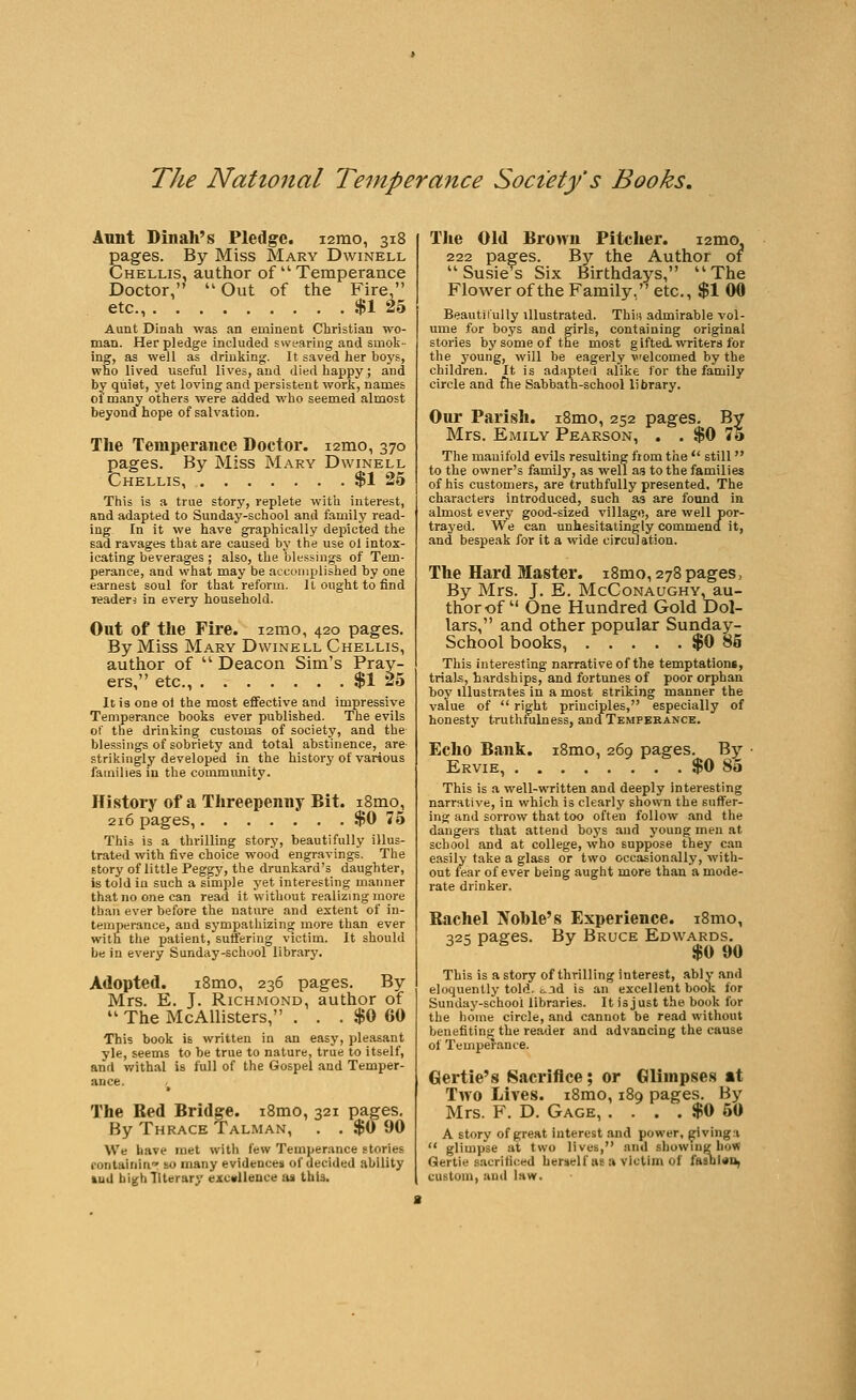 Annt Dinah's Pledge. lamo, 318 pages. By Miss Mary Dwinell Chellis, author of  Temperance Doctor, Out of the Fire, etc., $1 25 Aunt Dinah was an eminent Christian wo- man. Her pledge included swearing and smok- ing, as well as drinking. It saved her boys, who lived useful lives, and died happy; and by quiet, yet loving and persistent work, names ol many others were added who seemed almost beyond hope of salvation. The Temperance Doctor. i2mo, 370 pages. By Miss Mary Dwinell Chellis $1 25 This is a true story, replete with interest, and adapted to Sunday-school and family read- ing In it we have graphically depicted the sad ravages that are caused by the use ol intox- icating beverages ; also, the blessings of Tem- perance, and what may be accuiiiplished by one earnest soul for that reform. It ought to find leaders in every household. Out of the Fire. lamo, 420 pages. By Miss Mary Dwinell Chellis, author of '' Deacon Sim's Pray- ers, etc., $1 25 It is one ol the most effective and impressive Temperance books ever published. The evils of the drinking customs of society, and the Iblessings of sobriety and total abstinence, are strikingly developed in the history of various families in the commimity. History of a Threepenny Bit. i8mo, 216 pages, $0 75 This is a thrilling story, beautifully illus- trated with five choice wood engravings. The story of little Peggy, the drunkard's daughter, is told in such a simple j'et interesting manner that no one can read it without realizmgmore than ever before the nature and extent of in- temperance, and sympathizing more than ever with the patient, suffering victim. It should be in every Sunday-school librarj'. Adopted. i8mo, 236 pages. By Mrs. E. J. Richmond, author of  The McAllisters, . . . $0 60 This book is written in an easy, pleasant yle, seems to be true to nature, true to itself, and v/ithal is full of the Gospel and Temper- ance, The Red Bridge. i8mo, 321 pages. By Thrace Talman, . . $(J90 We have met with few Temperance stories fontaininr so many evidences of decided ability ftuU biKhtiterary excvUeuce as this. The Old Brown Pitcher. lamo 222 pages. By the Author of Susie^s Six Birthdays, The Flower of the Family, etc., $1 00 Beautil'ully illustrated. Thin admirable vol- ume for boys and girls, containing original stories by some of the most g ifted. T\Titera for the young, will be eagerly welcomed by the children. It is adapted alike for the family circle and fhe Sabbatn-school library. Our Parish. i8mo, 252 pages. By Mrs. Emily Pearson, . . $0 75 The manifold evils resxilting fiom the  still  to the owner's family, as well as to the families of his customers, are truthfully presented. The characters introduced, such as are found in almost every good-sized village, are well por- trayed. We can unhesitatingly commend it, and bespeak for it a wide circulation. The Hard Master. i8mo, 278 pages, By Mrs. J. E. McConaughy, au- thor of  One Hundred Gold Dol- lars, and other popular Sunday- School books, $0 85 This intere.sting narrative of the temptations, triaU, hardships, and fortunes of poor orphan boy illustrates in a most striking manner the value of  right principles, especially of honesty truthfulness, and Tempbbance. Echo Bank. i8mo, 269 pages. By • Ervie, $0 80 This is a well-written and deeply interesting narrative, in which is clearly shown the suffer- ing and sorrow that too often follow and the dangers that attend boys and young men at school and at college, who suppose they can easily take a glass or two occasionally, with- out fear of ever being aught more than a mode- rate drinker. Rachel Nohle's Experience. i8mo, 325 pages. By Bruce Edwards. ^ ^ ^ ^ $0 90 This is a story of thrilling interest, ably and eloquently told. ,:..id is an excellent book for Sunday-school libraries. It is just the book for the home circle, and cannot be read without benefiting the reader and advancing the cause of Temperance. Gertie's Sacrifice; or Glimpses at Two Lives. i8mo, 189 pages. By Mrs. F. D. Gage, . . . . $0 50 A story of great Interest and power, givinga  glimpse at two lives, and sbowiug how Gertie s.acrificed herself us a victim of fftsDl«i>, custom, and law.