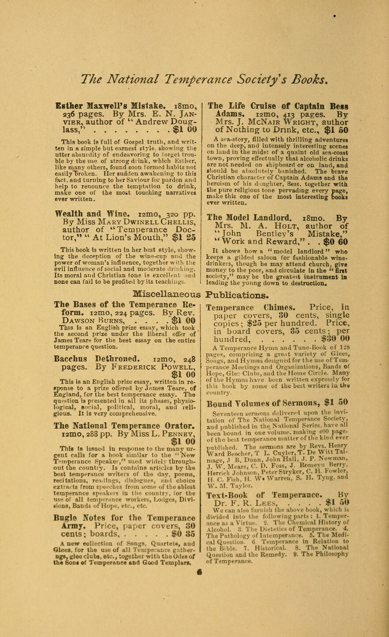 Esther Maxwell's Mistake. i8mo, 236 pages. By Mrs. E. N. Jan- vier, author of  Andrew Doug- lass, $1 00 This book Is full of Gospel truth, and writ- ten in a Eimple but earnest style, showing tlie utter absurdity of endeavoring to (orget trou- ble by the use of strong drink, which Esther, like many others, found soon formed habits not easilyliroken. Her sudden awakeuing to this fact, and turning to her Saviour for pardon and help to renounce the temptation to drink, make one of the most touching narratives ever written. Wealth and Wine. i2mo, 320 pp. By Miss Mary DwinellChellis, author of Temperance Doc- tor,  At Lion's Mouth, $1 25 This book Is written In her best style, show- ing the deception of the wine-cup and the power of woman's influence, together wit!i the evil influence of social and moderate (lr;:i!iinf;. Its moral and Christian tone ia excellent and none can fall to be profited by its teachiugs. The Life Cruise of Captain Bess Adams. i2mo, 413 pages. By Mrs. J. McNair Wright, author of Nothing to Drink, etc., $1 60 A sea-story, filled with thrilling adventures on the deep, and intensely interesting scenes on laud in the midst of a quaint old sea-coast town, proving effectually that alcoholic drinks are not needed on shipboard or on laud, and should be absolntHly banished. The brave Christian character of Captain Adams and the heroism of Lis d.ugrliter, iiess. together with the pure religious tone pervadmg every page, make this one of the most interesting books ever written. The Model Landlord. i8mo. By Mrs. M. A. Holt, author of John Bentiey's Mistake, Work and Reward,. .$0 60 It shows how a  model landlord who keeps a gilded saloon for fashionable wine- drinkers, though he may attend church, pve money to the poor, and circulate in the  fint society, may be the greatest instrument in leading the young down to destruction. Miscellaneous Publications. The Bases of the Temperance Re- form. i2mo, 224 pages. By Rev. Dawson Burns, . . . .'$1 00 This is an English prize essay, which took the second prize under the liberal offer of James Teare for the best essay on the entire temperance question. Bacchus Dethroned. i2mo, 248 pages. By Frederick Powell, $1 00 This is an English prize essay, written in re- sponse to a prize offered by James Teare, of England, for the best temperance essay. The question is presented in all its phases, physio- logical, social, political, moral, and reli- gious. It is very comprehensive. The National Temperance Orator, i2mo, 288 pp. By Miss L. Penney, $1 00 This 1b issued in response to the many ur- gent calls for a book similar to tiie New T»iriperance Speaker, used widely througli- out tne country. Is contains articles by the best temperance writers of the day, poems, recitations, readings, diajoguen, and clioice extraits from siieeches from some of the ablest temperance speakers in llie country, for the use of all temperance workers, Lodges, Divi- sions, Bands of Hope, etc., etc. Bagle Notes for the Temperance Army. Price, paper covers, 30 cents; boards, $0 35 A new collection of Songs, Quartets, aud Glees, for the use of all Temperance gather- ngs.gleeclubi, etc., together witli the Odes of th« SoDi of Temperance and Good Templars. Temperance Chimes. Price, in paper covers, 30 cents, single copies ; $25 per hundred. Price, in board covers, 35 cents; per hundred $30 00 a Temperance Hymn .and Tune-Book of 128 pase-i, comprising a great variety of Glees, Songs, and Hymns designed for the use of Tem- perance Meetings and Organizations, Bands of Hope, Gle: Clubs, aud the Home Circle. Many of the Hymns have been written expressly for this book by some of the best writers iu the country. Bound Yoluraes of Sermons, $1 50 Seventeen sermons delivered upon the invi- tation of The National Temperance Society, aud i>ublished in the.Nation.il Series, have all been bound in one volume, making 400 page< of the best temperance matter of the kind ever published. The sermons are by Revs. Henrv Vard Beecher, T L. Cuyler,T. De Witt Tal- maee, J B. Dunn, John Hall, J. P. Newman, J. W. Mears, C. D. Foss, J. Rcmevn Berry, Herrick Johnson, PeterStryker, C. H. towler. H. C. Fish, H. W. Warren, S. H. Tyug, and W. AT. Taylor. Text-Book of Temperance. By Dr. F. R. Lees, . . . . $1 50 We can aljo furnish the above book, which is di-vided into the following parts : I. Temper- ance as a Virtue. '2. The Chemical History of Alcohol. 3. The Dietetics of Temperance. 4. The Pathology of Intemperan.e. 5. The Medi- cal Question. 6 Temperance in Relation to the Bible. 7. Historical. 8. The National Question and the Remedy. 9. The Philosophy of Temperance.