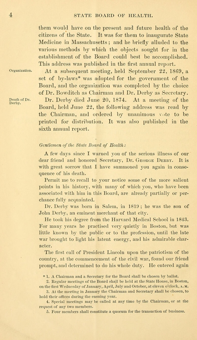 Organization. Death of Dr. Derby. them would have on the present and future health of the citizens of the State. It was for them to inaugurate State Medicine in Massachusetts; and he briefly alluded to the various methods by which the objects sought for in the establishment of the Board could best be accomplished. This address was published in the first annual report. At a subsequent meeting, held September 22, 1869, a set of by-laws* was adopted for the government of the Board, and the organization was completed by the choice of Dr. Bowditch as Chairman and Dr. Derby as Secretary. Dr. Derby died June 20, 1874. At a meeting of the Board, held June 22, the following address was read by the Chairman, and ordered by unanimous vote to be printed for distribution. It was also published in the sixth annual report. Gentlemen of the State Board of Health : A few days since I warned you of the serious illness of our dear friend and honored Secretary, Dr. George Derby. It is with great sorrow that I have summoned you again in conse- quence of his death. Permit me to recall to your notice some of the more salient points in his history, with many of which 3rou, who have been associated with him in this Board, are already partially or per- chance fully acquainted. Dr. Derby was horn in Salem, in 1819 ; he was the son of John Derby, an eminent merchant of that city. He took his degree from the Harvard Medical School in 1843. For many years he practised very quietly in Boston, but was little known by the public or to the profession, until the late war brought to light his latent energy, and his admirable char- acter. The first call of President Lincoln upon the patriotism of the country, at the commencement of the civil war, found our friend prompt, and determined to do his whole duty. He entered again * 1. A Chairman and a Secretary for the Board shall he chosen by ballot. 2. Regular meetings of the Board shall be held at the State House, in Boston, on the first Wednesday of January, April, July and October, at eleven o'clock, a. m. 3. At the meeting in January the Chairman and Secretary shall be chosen, to hold their offices during the ensuing year. 4. Special meetings may be called at any time by the Chairman, or at the request of any two members.