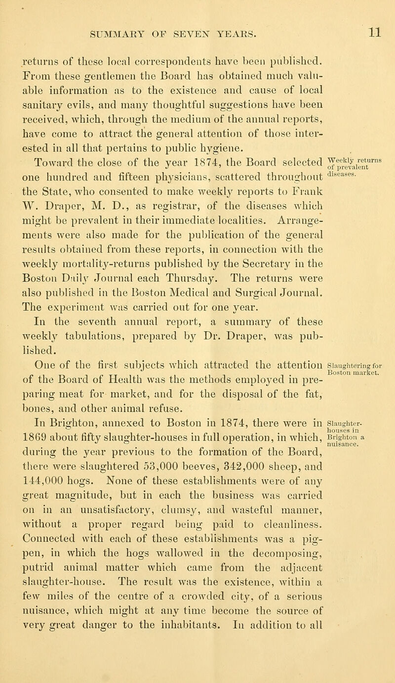 returns of these local correspondents have been published. From these gentlemen the Board has obtained much valu- able information as to the existence and cause of local sanitary evils, and many thoughtful suggestions have been received, which, through the medium of the annual reports, have come to attract the general attention of those inter- ested in all that pertains to public hygiene. Toward the close of the year 1874, the Board selected ^p^aient1™8 one hundred and fifteen physicians, scattered throughout dlseases- the State, who consented to make weekly reports to Frank W. Draper, M. D., as registrar, of the diseases which might be prevalent in their immediate localities. Arrange- ments were also made for the publication of the general results obtained from these reports, in connection with the weekly mortality-returns published by the Secretary in the Boston Dailjr Journal each Thursday. The returns were also published in the Boston Medical and Surgical Journal. The experiment was carried out for one year. In the seventh annual report, a summary of these weekly tabulations, prepared by Dr. Draper, was pub- lished. One of the first subjects which attracted the attention slaughtering for Boston market. ot the Board ot Health was the methods employed in pre- paring meat for market, and for the disposal of the fat, bones, and other animal refuse. In Brighton, annexed to Boston in 1874, there were in slaughter- houses in 1869 about fifty slaughter-houses in full operation, in which, Brighton a during the year previous to the formation of the Board, there were slaughtered 53,000 beeves, 342,000 sheep, and 144,000 hogs. None of these establishments were of any great magnitude, but in each the business was carried on in an unsatisfactory, clumsy, and wasteful manner, without a proper regard being paid to cleanliness. Connected with each of these establishments was a pig- pen, in which the hogs wallowed in the decomposing, putrid animal matter which came from the adjacent slaughter-house. The result was the existence, within a few miles of the centre of a crowded city, of a serious nuisance, which might at any time become the source of very great danger to the inhabitants. In addition to all nuisance.