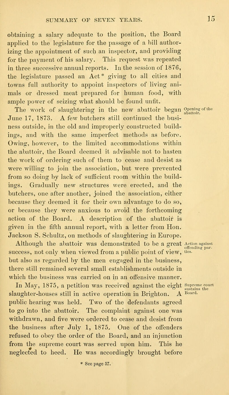 obtaining a salary adequate to the position, the Board applied to the legislature for the passage of a bill author- izing the appointment of such an inspector, and providing for the payment of his salary. This request was repeated in three successive annual reports. In the session of 1876, the legislature passed an Act* giving to all cities and towns full authority to appoint inspectors of living ani- mals or dressed meat prepared for human food, with ample power of seizing what should be found unfit. The work of slaughtering in the new abattoir began opening of the O o ~ abattoir. June 17, 1873. A few butchers still continued the busi- ness outside, in the old and improperly constructed build- ings, and with the same imperfect methods as before. Owing, however, to the limited accommodations within the abattoir, the Board deemed it advisable not to hasten the work of ordering such of them to cease and desist as were willing to join the association, but were prevented from so doing by lack of sufficient room within the build- ings. Gradually new structures were erected, and the butchers, one after another, joined the association, either because they deemed it for their own advantage to do so, or because they were anxious to avoid the forthcoming action of the Board. A description of the abattoir is given in the fifth annual report, with a letter from Hon. Jackson S. Schultz, on methods of slaughtering in Europe. Although the abattoir was demonstrated to be a great Action against _ offending par- success, not only when viewed from a public point of view, ties- but also as regarded by the men engaged in the business, there still remained several small establishments outside in which the business was carried on in an offensive manner. In May, 1875, a petition was received against the eight supreme court d * ~ ° sustains the slaughter-houses still in active operation in Brighton. A Board- public hearing was held. Two of the defendants agreed to go into the abattoir. The complaint against one was withdrawn, and five were ordered to cease and desist from the business after July 1, 1875.. One of the offenders refused to obey the order of the Board, and an injunction from the supreme court was served upon him. This he neglected to heed. He was accordingly brought before