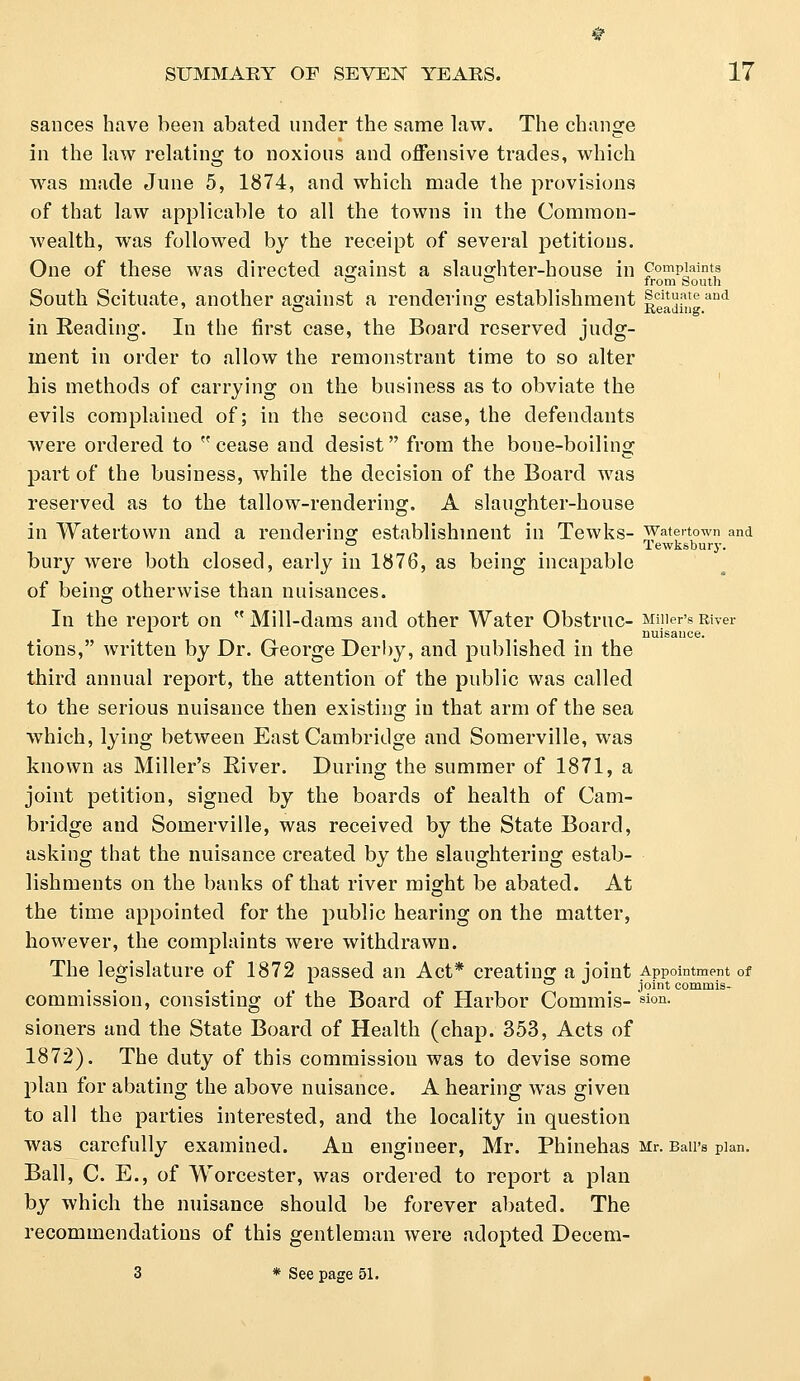 sances have been abated under the same law. The change in the law relating to noxious and offensive trades, which was made June 5, 1874, and which made the provisions of that law applicable to all the towns in the Common- wealth, was followed by the receipt of several petitions. One of these was directed against a slaughter-house in complaints ° ~ from South South Scituate, another against a rendering establishment scituateand ' O © Reading. in Beading. In the first case, the Board reserved judg- ment in order to allow the remonstrant time to so alter his methods of carrying on the business as to obviate the evils complained of; in the second case, the defendants were ordered to cease and desist from the boue-boiling part of the business, while the decision of the Board was reserved as to the tallow-rendering. A slaughter-house in Watertown and a rendering: establishment in Tewks- watenown and ° Tewksbury. bury were both closed, early in 1876, as being incapable of being otherwise than nuisances. In the report on  Mill-dams and other Water Obstruc- Miner's River nuisance. tions, written by Dr. George Derby, and published in the third annual report, the attention of the public was called to the serious nuisance then existing in that arm of the sea which, lying between East Cambridge and Somerville, was known as Miller's Biver. During the summer of 1871, a joint petition, signed by the boards of health of Cam- bridge and Somerville, was received by the State Board, asking that the nuisance created by the slaughtering estab- lishments on the banks of that river might be abated. At the time appointed for the public hearing on the matter, however, the complaints were withdrawn. The legislature of 1872 passed an Act* creating a -joint Appointment of ° joint commis- commission, consisting of the Board of Harbor Commis- sion- sioners and the State Board of Health (chap. 353, Acts of 1872). The duty of this commission was to devise some plan for abating the above nuisance. A hearing was given to all the parties interested, and the locality in question was carefully examined. An engineer, Mr. Phinehas Mr. Bail's plan. Ball, C. E., of Worcester, was ordered to report a plan by which the nuisance should be forever abated. The recommendations of this gentleman were adopted Decem-