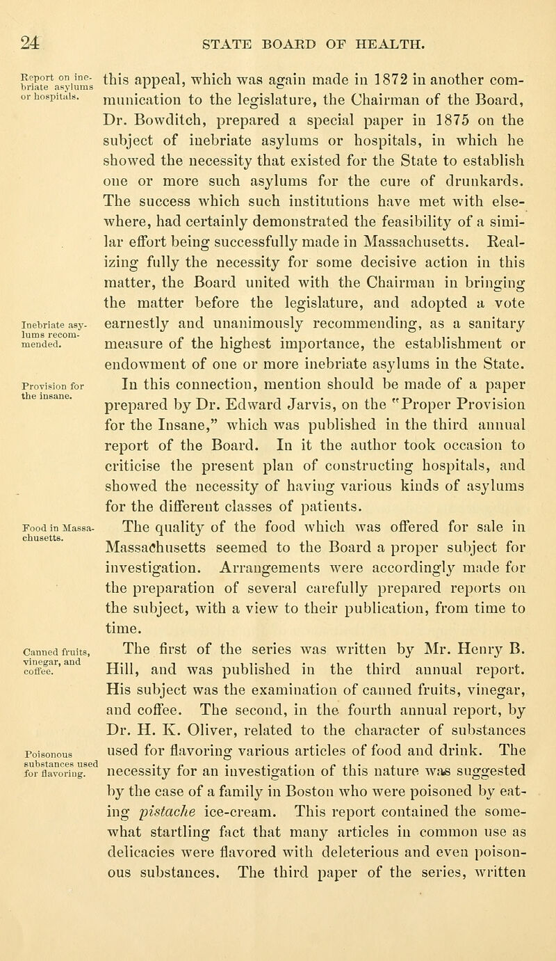 Report on ine- briate asylums or hospitals. Inebriate asy- lums recom- mended. Provision for the insane. Food in Massa- chusetts. Canned fruits, vinegar, and coffee. Poisonous substances used for flavoring. this appeal, which was again made in 1872 in another com- munication to the legislature, the Chairman of the Board, Dr. Bowditch, prepared a special paper in 1875 on the subject of inebriate asylums or hospitals, in which he showed the necessity that existed for the State to establish one or more such asylums for the cure of drunkards. The success which such institutions have met with else- where, had certainly demonstrated the feasibility of a simi- lar effort being successfully made in Massachusetts. Real- izing fully the necessity for some decisive action in this matter, the Board united with the Chairman in bringing the matter before the legislature, and adopted a vote earnestly and unanimously recommending, as a sanitary measure of the highest importance, the establishment or endowment of one or more inebriate asylums in the State. In this connection, mention should be made of a paper prepared by Dr. Edward Jarvis, on the Proper Provision for the Insane, which was published in the third annual report of the Board. In it the author took occasion to criticise the present plan of constructing hospitals, and showed the necessity of having various kinds of asylums for the different classes of patients. The quality of the food which was offered for sale in Massachusetts seemed to the Board a proper subject for investigation. Arrangements were accordingly made for the preparation of several carefully prepared reports on the subject, with a view to their publication, from time to time. The first of the series was written by Mr. Henry B. Hill, and was published in the third annual report. His subject was the examination of canned fruits, vinegar, and coffee. The second, in the fourth annual report, by Dr. H. K. Oliver, related to the character of substances used for flavoring various articles of food and drink. The necessity for an investigation of this nature was suggested by the case of a family in Boston who were poisoned by eat- ing pistache ice-cream. This report contained the some- what startling fact that many articles in common use as delicacies were flavored with deleterious and even poison- ous substances. The third paper of the series, written