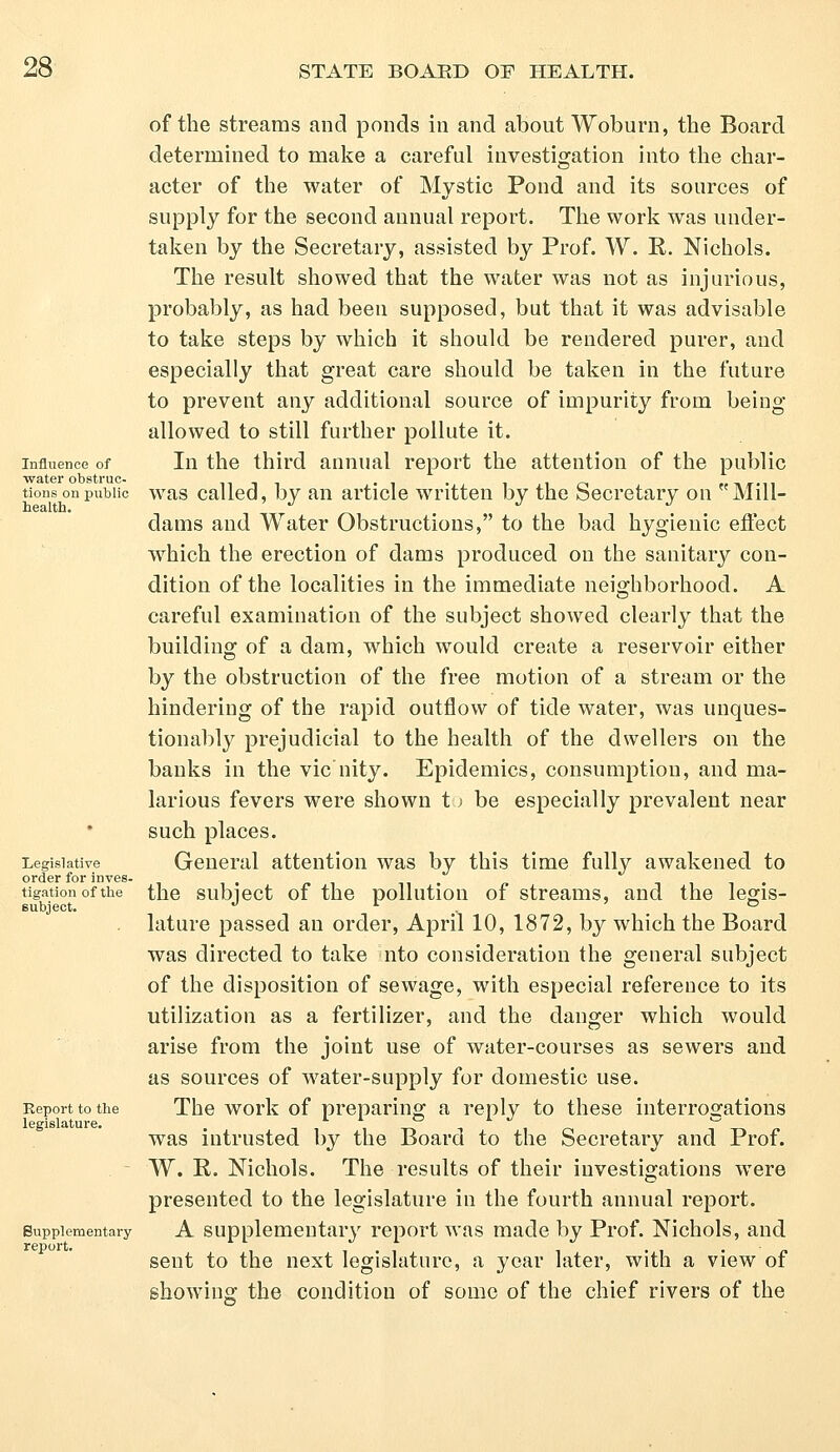 Influence of water obstruc- tions on public health. Legislative order for inves- tigation of the subject. Report to the legislature. Supplementary report. of the streams and ponds in and about Woburn, the Board determined to make a careful investigation into the char- acter of the water of Mystic Pond and its sources of supply for the second annual report. The work was under- taken by the Secretary, assisted by Prof. W. R. Nichols. The result showed that the water was not as injurious, probably, as had been supposed, but that it was advisable to take steps by which it should be rendered purer, and especially that great care should be taken in the future to prevent any additional source of impurity from being allowed to still further pollute it. In the third annual report the attention of the public was called, by an article written by the Secretary on Mill- dams and Water Obstructions, to the bad hygienic effect which the erection of dams produced on the sanitary con- dition of the localities in the immediate neighborhood. A careful examination of the subject showed clearly that the building of a dam, which would create a reservoir either by the obstruction of the free motion of a stream or the hindering of the rapid outflow of tide water, was unques- tionably prejudicial to the health of the dwellers on the banks in the vie nity. Epidemics, consumption, and ma- larious fevers were shown t) be especially prevalent near such places. General attention was by this time fully awakened to the subject of the pollution of streams, and the legis- lature passed an order, April 10, 1872, by which the Board was directed to take nto consideration the general subject of the disposition of sewage, with especial reference to its utilization as a fertilizer, and the danger which would arise from the joint use of water-courses as sewers and as sources of water-supply for domestic use. The work of preparing a reply to these interrogations was intrusted by the Board to the Secretary and Prof. W. R. Nichols. The results of their investigations were presented to the legislature in the fourth annual report. A supplementary report was made by Prof. Nichols, and sent to the next legislature, a year later, with a view of showing the condition of some of the chief rivers of the