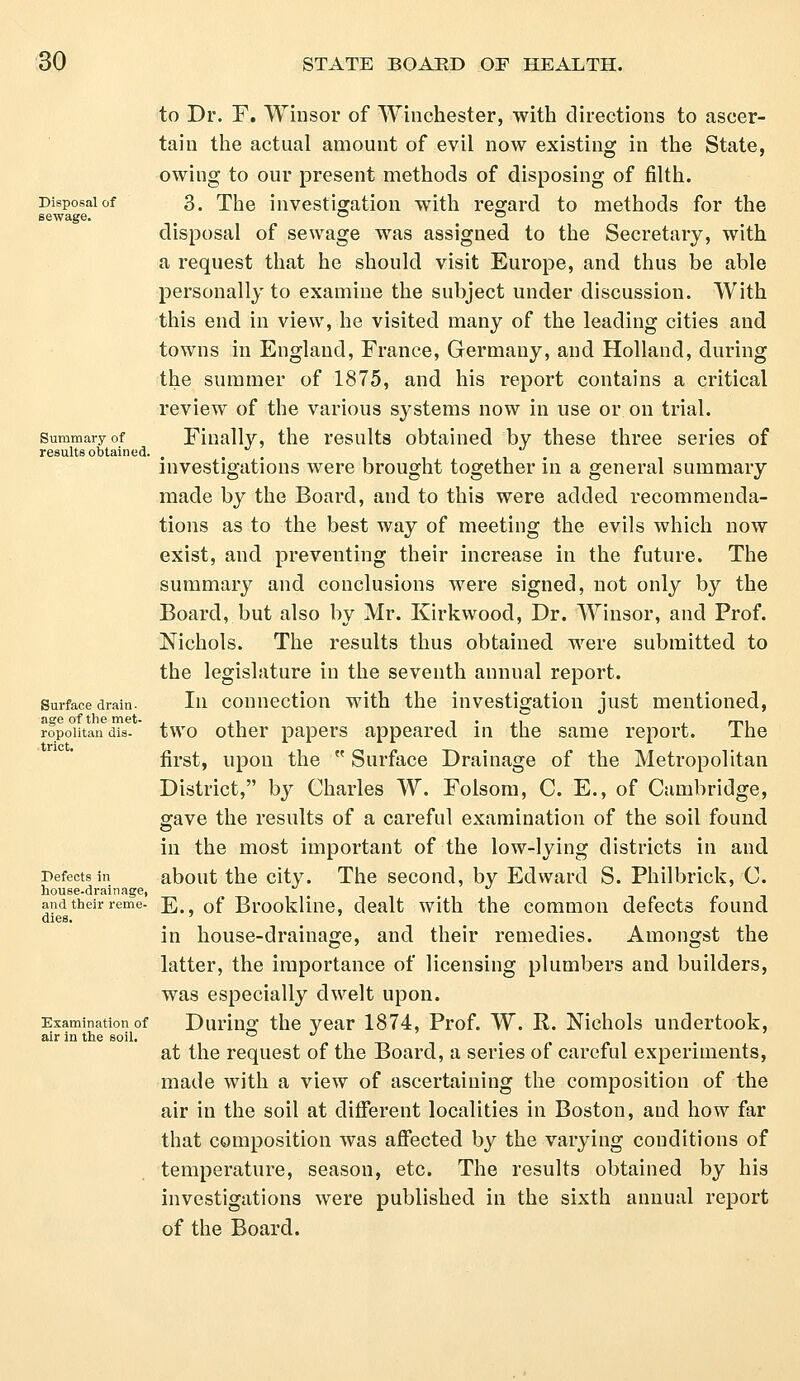 to Dr. F. Winsor of Winchester, with directions to ascer- tain the actual amount of evil now existing in the State, owing to our present methods of disposing of filth. Disposal of 3. The investigation with regard to methods for the sewage. _ ° ° disposal of sewage was assigned to the Secretary, with a request that he should visit Europe, and thus be able personally to examine the subject under discussion. With this end in view, he visited many of the leading cities and towns in England, France, Germany, and Holland, during the summer of 1875, and his report contains a critical review of the various systems now in use or on trial. summary of Finally, the results obtained by these three series of results obtained. t investigations were brought together in a general summary made by the Board, and to this were added recommenda- tions as to the best way of meeting the evils which now exist, and preventing their increase in the future. The summary and conclusions were signed, not only by the Board, but also by Mr. Kirkwood, Dr. Winsor, and Prof. Nichols. The results thus obtained were submitted to the legislature in the seventh annual report. Surface drain. In connection with the investigation just mentioned, age of the met- . .-, -i • aT j mi ropoiitan dis. two other papers appeared in the same report. ihe first, upon the  Surface Drainage of the Metropolitan District, by Charles W. Folsom, C. E., of Cambridge, gave the results of a careful examination of the soil found in the most important of the low-lying districts in and Defects in about the city. The second, by Edward S. Philbrick, C. house-drainage, and their reme- j£. 0f Brookliue, dealt with the common defects found dies. in house-drainage, and their remedies. Amongst the latter, the importance of licensing plumbers and builders, was especially dwelt upon. Examination of During the year 1874, Prof. W. R. Nichols undertook, air in the soil. ° at the request of the Board, a series of careful experiments, made with a view of ascertaining the composition of the air in the soil at different localities in Boston, aud how far that composition was affected by the varying conditions of temperature, season, etc. The results obtained by his investigations were published in the sixth annual report of the Board.