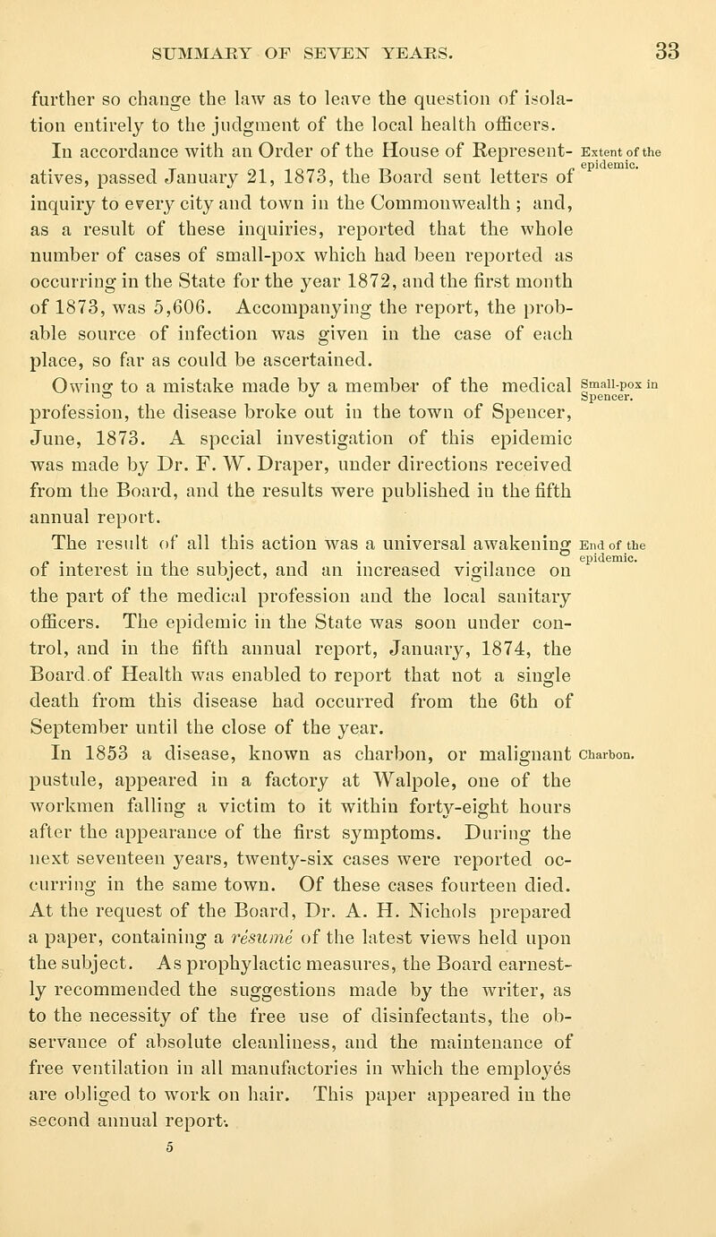 further so change the law as to leave the question of isola- tion entirely to the judgment of the local health officers. In accordance with an Order of the House of Represent- Extent of the epidemic. atives, passed January 21, 1873, the Board seut letters of inquiry to every city and town in the Commonwealth ; and, as a result of these inquiries, reported that the whole number of cases of small-pox which had been reported as occurring in the State for the year 1872, and the first month of 1873, was 5,606. Accompanying the report, the prob- able source of infection was given in the case of each place, so far as could be ascertained. Owing to a mistake made by a member of the medical smaii-poxin ~  Spencer. profession, the disease broke out in the town of Spencer, June, 1873. A special investigation of this epidemic was made by Dr. F. W. Draper, under directions received from the Board, and the results were published in the fifth annual report. The result of all this action was a universal awakening End of the /.. ., l-j t • • •! epidemic. of interest in the subject, and an increased vigilance on the part of the medical profession and the local sanitary officers. The epidemic in the State was soon under con- trol, and in the fifth annual report, January, 1874, the Board.of Health was enabled to report that not a single death from this disease had occurred from the 6th of September until the close of the year. In 1853 a disease, known as charbon, or malignant charbon. pustule, appeared in a factory at Walpole, one of the workmen falling a victim to it within forty-eight hours after the appearance of the first symptoms. During the next seventeen years, twenty-six cases were reported oc- curring in the same town. Of these cases fourteen died. At the request of the Board, Dr. A. H. Nichols prepared a paper, containing a resume of the latest views held upon the subject. As prophylactic measures, the Board earnest- ly recommended the suggestions made by the writer, as to the necessity of the free use of disinfectants, the ob- servance of absolute cleanliness, and the maintenance of free ventilation in all manufactories in which the employes are obliged to work on hair. This paper appeared in the second annual report-. 5