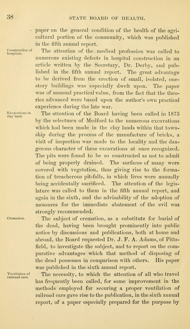 Construction of hospitals. Excavations in clay land. Cremation. Ventilation of railroad cars. paper on the general condition of the health of the agri- cultural portion of the community, which was published in the fifth annual report. The attention of the. medical profession was called to numerous existing defects in hospital construction in an article written by the Secretary, Dr. Derby, and pub- lished in the fifth annual report. The great advantage to be derived from the erection of small, isolated, one- story buildings was especially dwelt upon. The paper was of unusual practical value, from the fact that the theo- ries advanced were based upon the author's own practical experience during the late war. The attention of the Board having been called in 1873 by the selectmen of Medford to the numerous excavations which had been made in the clay lands within that town- ship during the process of the manufacture of bricks, a visit of inspection was made to the locality and the dan- gerous character of these excavations at once recognized. The pits were found to be so constructed as not to admit of being properly drained. The surfaces of many were covered with vegetation, thus giving rise to the forma- tion of treacherous pit-falls, in which lives were annually being accidentally sacrificed. The attention of the legis- lature was called to them in the fifth annual report, and again in the sixth, and the advisability of the adoption of measures for the immediate abatement of the evil was strongly recommended. The subject of cremation, as a substitute for burial of the dead, having been brought prominently into public notice by discussions and publications, both at home and abroad, the Board requested Dr. J. F. A. Adams, of Pitts- field, to investigate the subject, and to report on the com- parative advantages which that method of disposing of the dead possesses in comparison with others. His paper was published in the sixth annual report. The necessity, to which the attention of all who travel has frequently been called, for some improvement in the methods employed for securing a proper ventilation of railroad cars gave rise to the publication, in the sixth annual report, of a paper especially prepared for the purpose by