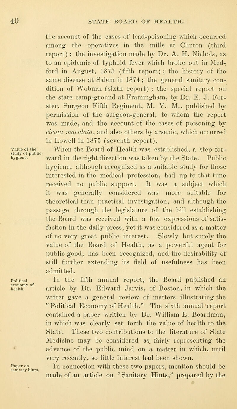 Value of the study of public hygiene. Political economy of health. Paper on sanitary hints. the account of the cases of lead-poisoning which occurred among the operatives in the mills at Clinton (third report) ; the investigation made by Dr. A. H. Nichols, as to an epidemic of typhoid fever which broke out in Med- forcl in August, 1873 (fifth report) ; the history of the same disease at Salem in 1874; the general sanitary con- dition of Woburn (sixth report) ; the special report on the state camp-ground at Framingham, by Dr. E. J. For- ster, Surgeon Fifth Regiment, M. Y. M., published by permission of the surgeon-general, to whom the report was made, and the account of the cases of poisoning by cicuta metadata, and also others by arsenic, which occurred in Lowell in 1875 (seventh report). When the Board of Health was established, a step for- ward in the right direction was taken by the State. Public hygiene, although recognized as a suitable study for those interested in the medical profession, had up to that time received no public support. It was a subject which it was generally considered was more suitable for theoretical than practical investigation, and although the passage through the legislature of the bill establishing the Board was received with a few expressions of satis- faction in the daily press, yet it was considered as a matter of no very great public interest. Slowly but surely the value of the Board of Health, as a powerful agent for public good, has been recognized, and the desirability of still further extending its field of usefulness has been admitted. In the fifth annual report, the Board published an article by Dr. Edward Jarvis, of Boston, in which the writer gave a general review of matters illustrating the Political Economy of Health. The sixth annual'report contained a paper written by Dr. William E. Boardman, in which was clearly set forth the value of health to the State. These two contributions to the literature of State Medicine may be considered as, fairly representing the advance of the public mind on a matter in which, until very recently, so little interest had been shown. In connection with these two papers, mention should be made of an article on Sanitary Hints, prepared by the