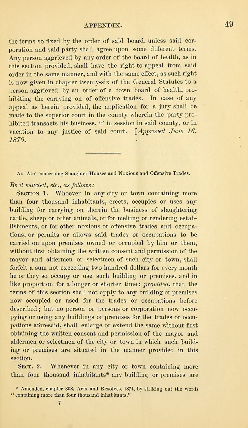 the terms so fixed by the order of said board, unless said cor- poration and said party shall agree upon some different terms. Any person aggrieved by any order of the board of health, as in this section provided, shall have the right to appeal from said order in the same manner, and with the same effect, as such right is now given in chapter twenty-six of the General Statutes to a person aggrieved by an order of a town board of health, pro- hibiting the carrying on of offensive trades. In case of any appeal as herein provided, the application for a jury shall be made to the superior court in the county wherein the party pro- hibited transacts his business, if in session in said county, or in vacation to any justice of said court. [Approved June 16, 1870. An Act concerning Slaughter-Houses and Noxious and Offensive Trades. Be it enacted, etc., as follows: Section 1. Whoever in any city or town containing more than four thousand inhabitants, erects, occupies or uses any building for canying on therein the business of slaughtering cattle, sheep or other animals, or for melting or rendering estab- lishments, or for other noxious or offensive trades and occupa- tions, or permits or allows said trades or occupations to be carried on upon premises owned or occupied by him or them, without first obtaining the written consent and permission of the mayor and aldermen or selectmen of such city or town, shall forfeit a sum not exceeding two hundred dollars for every month he or they so occupy or use such building or premises, and in like proportion for a longer or shorter time : provided, that the terms of this section shall not apply to any building or premises now occupied or used for the trades or occupations before described ; but no person or persons or corporation now occu- pying or using any buildings or premises for the trades or occu- pations aforesaid, shall enlarge or extend the same without first obtaining the written consent and permission of the mayor and aldermen or selectmen of the city or town in which such build- ing or premises are situated in the manner provided in this section. Sect. 2. Whenever in any city or town containing more than four thousand inhabitants* any building or premises are * Amended, chapter 308, Acts and Resolves, 1874, by striking out the words  containing more than four thousand inhabitants. 7