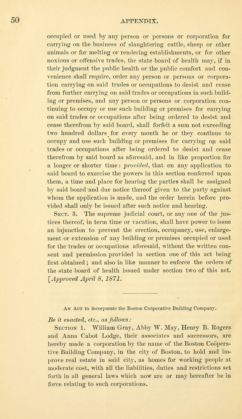 occupied or used by any person or persons or corporation for carrying on the business of slaughtering cattle, sheep or other animals or for melting or rendering establishments, or for other noxious or offensive trades, the state board of health ma}T, if in their judgment the public health or the public comfort and con- venience shall require, order any person or persons or corpora- tion carrying on said trades or occupations to desist and cease from further carrying on said trades or occupations in such build- ing or premises, and any person or persons or corporation con- tinuing to occupy or use such building or premises for carrying on said trades or occupations after being ordered to desist and cease therefrom by said board, shall forfeit a sum not exceeding two hundred dollars ^ for every month he or they continue to occupy and use such building or premises for carrying on said trades or occupations after being ordered to desist and cease therefrom by said board as aforesaid, and in like proportion for a longer or shorter time : provided, that on any application to said board to exercise the powers in this section conferred upon them, a time and place for hearing the parties shall be assigned by said board and due notice thereof given to the party against whom the application is made, and the order herein before pro- vided shall only be issued after such notice and hearing. Sect. 3. The supreme judicial court, or any one of the jus- tices thereof, in term time or vacation, shall have power to issue an injunction to prevent the erection, occupancy, use, enlarge- ment or extension of any building or premises occupied or used for the trades or occupations aforesaid, without the written con- sent and permission provided in section one of this act being first obtained ; and also in like manner to enforce the orders of the state board of health issued under section two of this act. [Approved April 8, 1871. An Act to incorporate the Boston Cooperative Building Company. Be it enacted, etc., asfolloivs: Section 1. William Gray, Abby W. May, Henry B. Sogers and Anna Cabot Lodge, their associates and successors, are hereby made a corporation by the name of the Boston Coopera- tive Building Company, in the city of Boston, to hold and im- prove real estate in said city, as homes for working people at moderate cost, with all the liabilities^ duties and restrictions set forth in all general laws which now are or may hereafter be in force relating to such corporations.