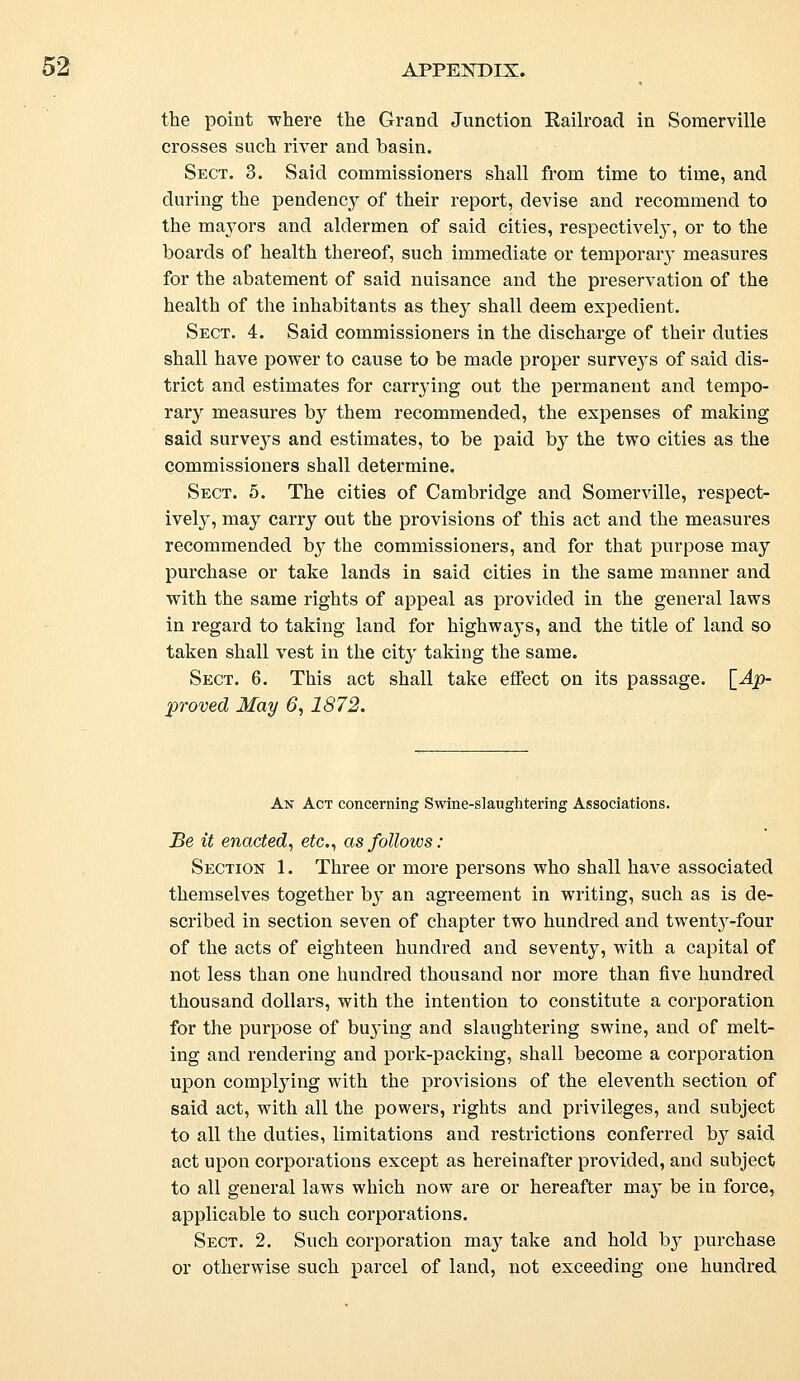 the point where the Grand Junction Railroad in Somerville crosses such river and basin. Sect. 3. Said commissioners shall from time to time, and during the pendency of their report, devise and recommend to the mayors and aldermen of said cities, respectively, or to the boards of health thereof, such immediate or temporary measures for the abatement of said nuisance and the preservation of the health of the inhabitants as they shall deem expedient. Sect. 4. Said commissioners in the discharge of their duties shall have power to cause to be made proper surve}Ts of said dis- trict and estimates for carrying out the permanent and tempo- rary measures by them recommended, the expenses of making said surveys and estimates, to be paid by the two cities as the commissioners shall determine. Sect. 5. The cities of Cambridge and Somerville, respect- ively, may carry out the provisions of this act and the measures recommended by the commissioners, and for that purpose may purchase or take lands in said cities in the same manner and with the same rights of appeal as provided in the general laws in regard to taking land for highways, and the title of land so taken shall vest in the city taking the same. Sect. 6. This act shall take effect on its passage. [Ap- proved May 6,1872. An Act concerning Swine-slaughtering Associations. Be it enacted, etc., as follows: Section 1. Three or more persons who shall have associated themselves together by an agreement in writing, such as is de- scribed in section seven of chapter two hundred and twemVy-four of the acts of eighteen hundred and seventy, with a capital of not less than one hundred thousand nor more than five hundred thousand dollars, with the intention to constitute a corporation for the purpose of buying and slaughtering swine, and of melt- ing and rendering and pork-packing, shall become a corporation upon complying with the provisions of the eleventh section of said act, with all the powers, rights and privileges, and subject to all the duties, limitations and restrictions conferred by said act upon corporations except as hereinafter provided, and subject to all general laws which now are or hereafter may be in force, applicable to such corporations. Sect. 2. Such corporation maj^ take and hold by purchase or otherwise such parcel of land, not exceeding one hundred