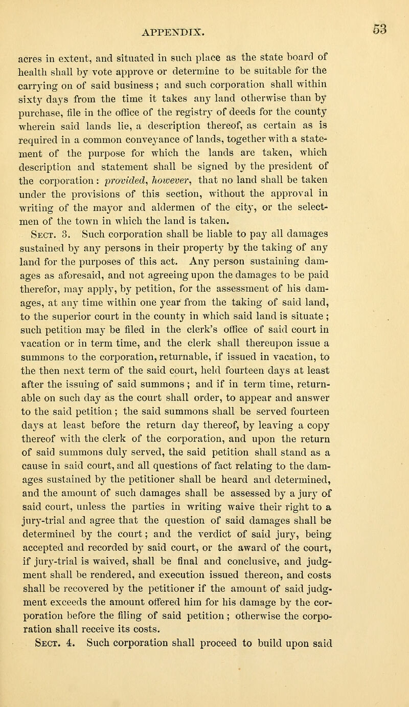 acres in extent, and situated in such place as the state board of health shall by vote approve or determine to be suitable for the carrying on of said business ; and such corporation shall within sixty days from the time it takes any land otherwise than by purchase, file in the office of the registry of deeds for the county wherein said lands lie, a description thereof, as certain as is required in a common conveyance of lands, together with a state- ment of the purpose for which the lands are taken, which description and statement shall be signed by the president of the corporation : provided, however, that no land shall be taken under the provisions of this section, without the approval in writing of the mayor and aldermen of the city, or the select- men of the town in which the land is taken. Sect. 3. Such corporation shall be liable to pa}r all damages sustained by any persons in their property by the taking of any land for the purposes of this act. Any person sustaining dam- ages as aforesaid, and not agreeing upon the damages to be paid therefor, may apply, by petition, for the assessment of his dam- ages, at any time within one year from the taking of said land, to the superior court in the county in which said land is situate; such petition may be filed in the clerk's office of said court in vacation or in term time, and the clerk shall thereupon issue a summons to the corporation, returnable, if issued in vacation, to the then next term of the said court, held fourteen clays at least after the issuing of said summons ; and if in term time, return- able on such day as the court shall order, to appear and answer to the said petition ; the said summons shall be served fourteen days at least before the return day thereof, by leaving a copy thereof with the clerk of the corporation, and upon the return of said summons duly served, the said petition shall stand as a cause in said court, and all questions of fact relating to the dam- ages sustained hy the petitioner shall be heard and determined, and the amount of such damages shall be assessed by a jury of said court, unless the parties in writing waive their right to a jury-trial and agree that the question of said damages shall be determined by the court; and the verdict of said jury, being accepted and recorded by said court, or the award of the court, if jury-trial is waived, shall be final and conclusive, and judg- ment shall be rendered, and execution issued thereon, and costs shall be recovered by the petitioner if the amount of said judg- ment exceeds the amount offered him for his damage by the cor- poration before the filing of said petition ; otherwise the corpo- ration shall receive its costs. Sect. 4. Such corporation shall proceed to build upon said