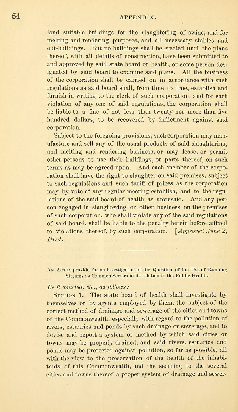 land suitable buildings for the slaughtering of swine, and for melting and rendering purposes, and all necessary stables and out-buildings. But no buildings shall be erected until the plans thereof, with all details of construction, have been submitted to and approved by said state board of health, or some person des- ignated by said board to examine said plans. All the business of the corporation shall be carried on in accordance with such regulations as said board shall, from time to time, establish and furnish in writing to the clerk of such corporation, and for each violation of any one of said regulations, the corporation shall be liable to a fine of not less than twenty nor more than five hundred dollars, to be recovered by indictment against said corporation. Subject to the foregoing provisions, such corporation may man- ufacture and sell any of the usual products of said slaughtering, and melting and rendering business, or may lease, or permit other persons to use their buildings, or parts thereof, on such terms as may be agreed upon. And each member of the corpo- ration shall have the right to slaughter on said premises, subject to such regulations and such tariff of prices as the corporation ma}7 by vote at any regular meeting establish, and to the regu- lations of the said board of health as aforesaid. And any per- son engaged in slaughtering or other business on the premises of such corporation, who shall violate any of the said regulations of said board, shall be liable to the penalty herein before affixed to violations thereof, by such corporation. [Approved June 2, 1874. An Act to provide for an investigation of the Question of the Use of Running Streams as Common Sewers in its relation to the Public Health. Be it enacted, etc., as follows: Section 1. The state board of health shall investigate by themselves or by agents employed by them, the subject of the correct method of drainage and sewerage of the cities and towns of the Commonwealth, especially with regard to the pollution of rivers, estuaries and ponds by such drainage or sewerage, and to devise and report a system or method by which said cities or towns may be properly drained, and said rivers, estuaries and ponds may be protected against pollution, so far as possible, all with the view to the preservation of the health of the inhabi- tants of this Commonwealth, and the securing to the several cities and towns thereof a proper sj-stem of drainage and sewer-