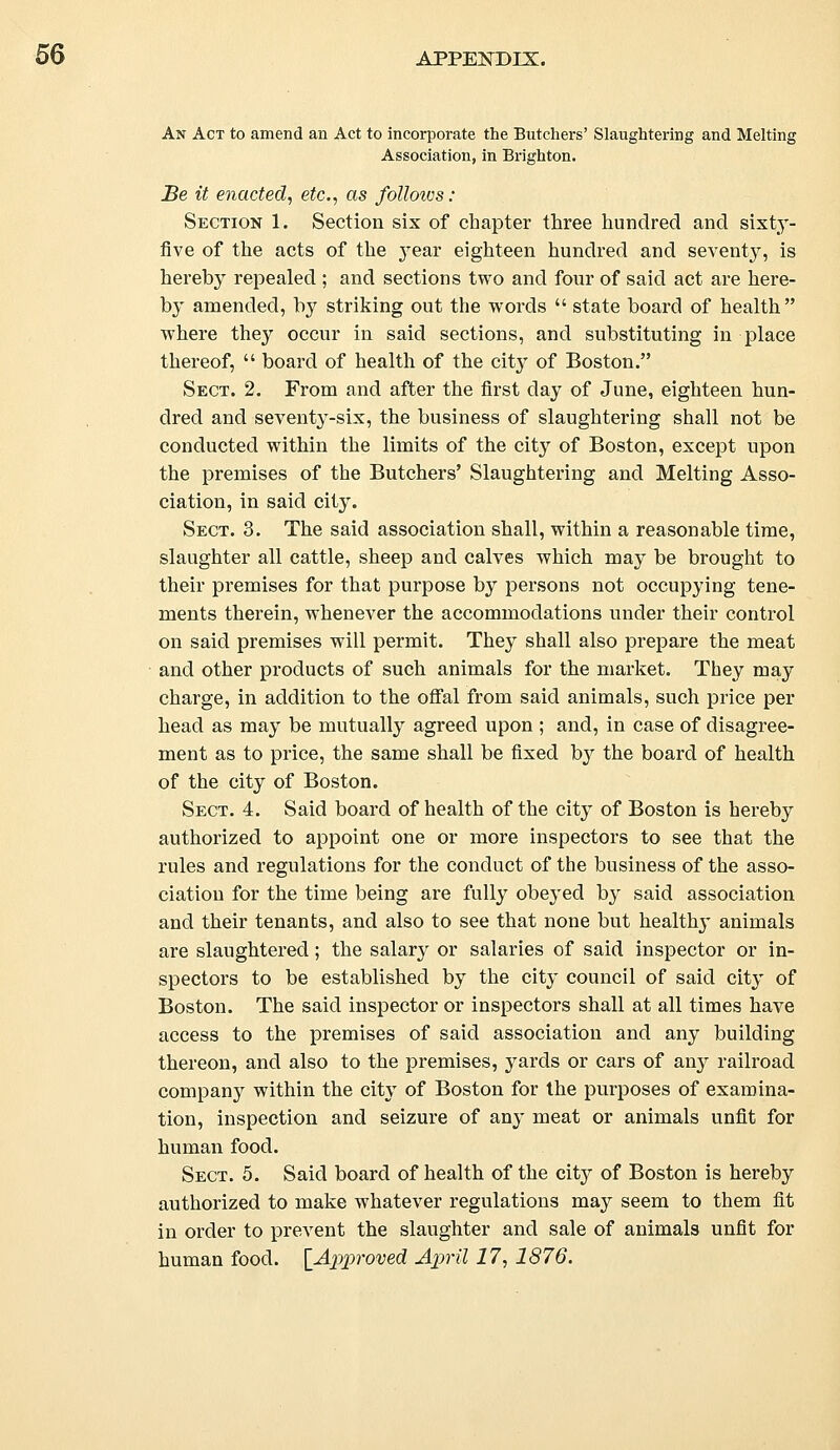 An Act to amend an Act to incorporate the Butchers' Slaughtering and Melting Association, in Brighton. Be it enacted, etc., as folloivs: Section 1. Section six of chapter three hundred and sixty- five of the acts of the year eighteen hundred and seventy, is hereby repealed ; and sections two and four of said act are here- by amended, by striking out the words  state board of health where they occur in said sections, and substituting in place thereof,  board of health of the city of Boston. Sect. 2. From and after the first day of June, eighteen hun- dred and seventy-six, the business of slaughtering shall not be conducted within the limits of the city of Boston, except upon the premises of the Butchers' Slaughtering and Melting Asso- ciation, in said city. Sect. 3. The said association shall, within a reasonable time, slaughter all cattle, sheep and calves which may be brought to their premises for that purpose by persons not occupying tene- ments therein, whenever the accommodations under their control on said premises will permit. They shall also prepare the meat and other products of such animals for the market. They may charge, in addition to the offal from said animals, such price per head as may be mutually agreed upon ; and, in case of disagree- ment as to price, the same shall be fixed by the board of health of the city of Boston. Sect. 4. Said board of health of the city of Boston is hereby authorized to appoint one or more inspectors to see that the rules and regulations for the conduct of the business of the asso- ciation for the time being are fully obeyed by said association and their tenants, and also to see that none but healthy animals are slaughtered; the salary or salaries of said inspector or in- spectors to be established by the city council of said city of Boston. The said inspector or inspectors shall at all times have access to the premises of said association and any building thereon, and also to the premises, yards or cars of any railroad company within the city of Boston for the purposes of examina- tion, inspection and seizure of any meat or animals unfit for human food. Sect. 5. Said board of health of the city of Boston is hereby authorized to make whatever regulations may seem to them fit in order to prevent the slaughter and sale of animals unfit for human food. [Approved April 17, 1876.