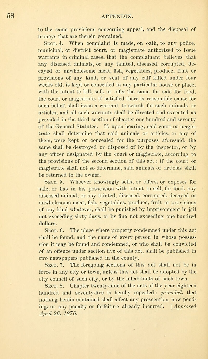 to the same provisions concerning appeal, and the disposal of mone}Ts that are therein contained. Sect. 4. When complaint is made, on oath, to any police, municipal, or district court, or magistrate authorized to issue warrants in criminal cases, that the complainant believes that any diseased animals, or any tainted, diseased, corrupted, de- cayed or unwholesome meat, fish, vegetables, produce, fruit or provisions of any kind, or veal of any calf killed under four weeks old, is kept or concealed in any particular house or place, with the intent to kill, sell, or offer the same for sale for food, the court or magistrate, if satisfied there is reasonable cause for such belief, shall issue a warrant to search for such animals or articles, and all such warrants shall be directed and executed as provided in the third section of chapter one hundred and seventy of the General Statutes. If, upon hearing, said court or magis- trate shall determine that said animals or articles, or any of them, were kept or concealed for the purposes aforesaid, the same shall be destroyed or disposed of by the inspector, or by any officer designated by the court or magistrate, according to the provisions of the second section of this act; if the court or magistrate shall not so determine, said animals or articles shall be returned to the owner. Sect. 5. Whoever knowingly sells, or offers, or exposes for sale, or has in his possession with intent to sell, for food, any diseased animal, or any tainted, diseased, corrupted, decayed or unwholesome meat, fish, vegetables, produce, fruit or provisions of &nj kind whatever, shall be punished by imprisonment in jail not exceeding sixty days, or by fine not exceeding one hundred dollars. Sect. 6. The place where property condemned under this act shall be found, and the name of every person in whose posses- sion it may be found and condemned, or who shall be convicted of an offence under section five of this act, shall be published in two newspapers published in the county. Sect. 7. The foregoing sections of this act shall not be in force in any city or town, unless this act shall be adopted by the cit}^ council of such cit}7, or by the inhabitants of such town. Sect. 8. Chapter twenty-nine of the acts of the year eighteen hundred and seventy-five is hereby repealed: provided, that nothing herein contained shall affect an}^ prosecution now pend- ing, or any penalty or forfeiture already incurred. [Approved April 26, 1876.