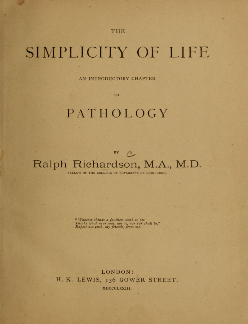 SIMPLICITY OF LIFE AN INTRODUCTORY CHAPTER TO PATHOLOGY BY ^ Ralph Richardson, M.A., M.D FELLOW OF THE COLLEGE OF PHYSICIANS OF EDINBURGH.  Whoever thinks a faultless work to see Thinks what ne'er was, nor is, nor e'er shall be. Expect not -iuch, my friends, from me. LONDON: H. K. LEWIS, .136 GOWER STREET, MDCCCLXXIII.