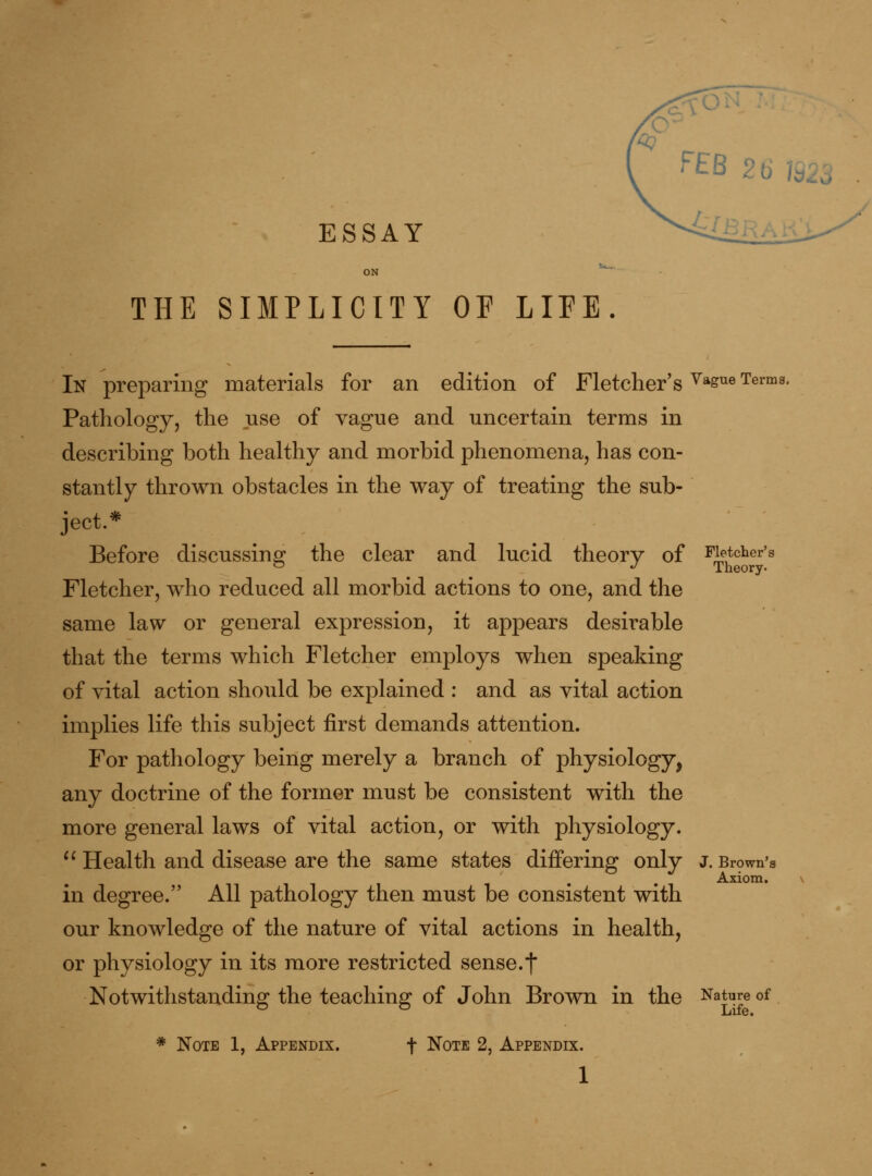 ESSAY ON ^' THE SIMPLICITY OF LIFE. ^EB 26 1923 In preparing materials for an edition of Fletcher's ^*^® Terms. Pathology, the use of vague and uncertain terms in describing both healthy and morbid phenomena, has con- stantly thrown obstacles in the way of treating the sub- ject.* Before discussing the clear and lucid theory of Fletcher's Fletcher, who reduced all morbid actions to one, and the same law or general expression, it appears desirable that the terms which Fletcher employs when speaking of vital action should be explained : and as vital action implies life this subject first demands attention. For pathology being merely a branch of physiology, any doctrine of the former must be consistent with the more general laws of vital action, or with physiology. '^ Health and disease are the same states differing only J. Brown's Axiom. in degree. All pathology then must be consistent with our knowledge of the nature of vital actions in health, or physiology in its more restricted sense.t Notwithstanding the teaching of John Brown in the Nature of * Note 1, Appendix. f Note 2, Appendix.